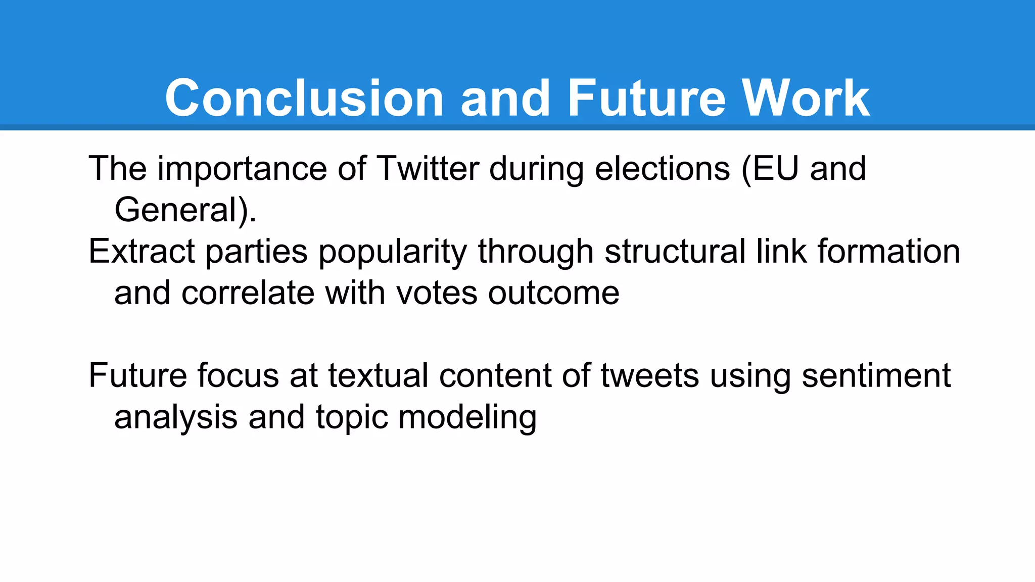Conclusion and Future Work
The importance of Twitter during elections (EU and
General).
Extract parties popularity through structural link formation
and correlate with votes outcome
Future focus at textual content of tweets using sentiment
analysis and topic modeling