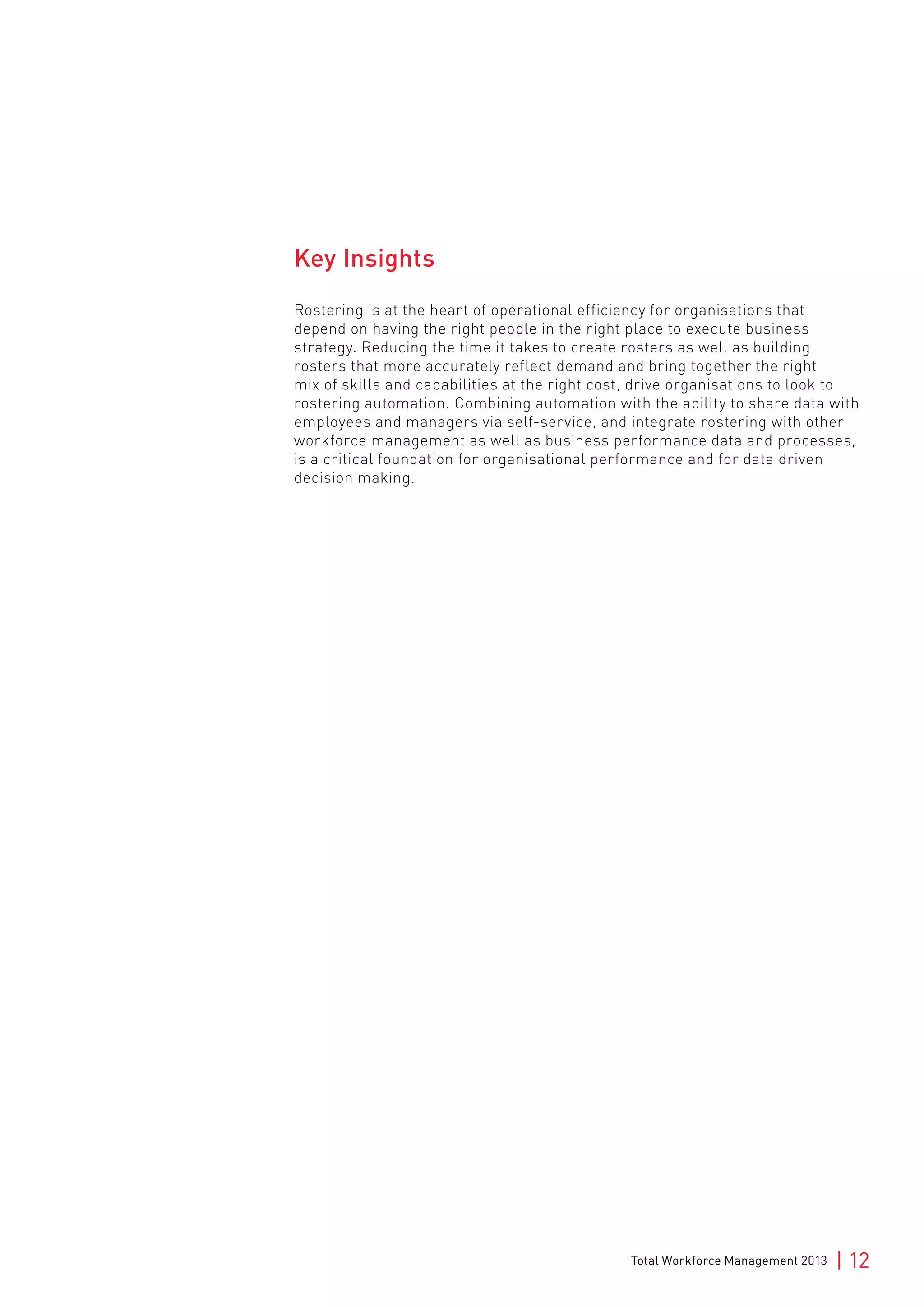 Total Workforce Management 2013 | 12
Key Insights
Rostering is at the heart of operational efficiency for organisations that
depend on having the right people in the right place to execute business
strategy. Reducing the time it takes to create rosters as well as building
rosters that more accurately reflect demand and bring together the right
mix of skills and capabilities at the right cost, drive organisations to look to
rostering automation. Combining automation with the ability to share data with
employees and managers via self-service, and integrate rostering with other
workforce management as well as business performance data and processes,
is a critical foundation for organisational performance and for data driven
decision making.
 