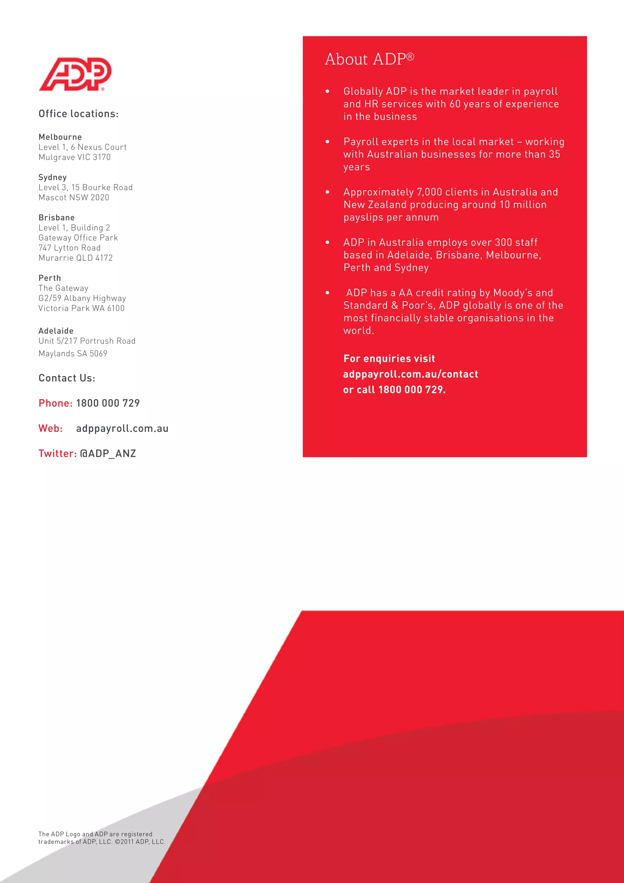 Office locations:
Melbourne
Level 1, 6 Nexus Court
Mulgrave VIC 3170
Sydney
Level 3, 15 Bourke Road
Mascot NSW 2020
Brisbane
Level 1, Building 2
Gateway Office Park
747 Lytton Road
Murarrie QLD 4172
Perth
The Gateway
G2/59 Albany Highway
Victoria Park WA 6100
Adelaide
Unit 5/217 Portrush Road
Maylands SA 5069
Contact Us:
Phone: 1800 000 729
Web: 	 adppayroll.com.au
Twitter: @ADP_ANZ
About ADP®
•	 Globally ADP is the market leader in payroll
and HR services with 60 years of experience
in the business	
•	 Payroll experts in the local market – working
with Australian businesses for more than 35
years	
•	 Approximately 7,000 clients in Australia and
New Zealand producing around 10 million
payslips per annum	
•	 ADP in Australia employs over 300 staff
based in Adelaide, Brisbane, Melbourne,
Perth and Sydney	
•	 ADP has a AA credit rating by Moody’s and
Standard  Poor’s, ADP globally is one of the
most financially stable organisations in the
world.
	 For enquiries visit
adppayroll.com.au/contact
or call 1800 000 729.
The ADP Logo and ADP are registered
trademarks of ADP, LLC. ©2011 ADP, LLC.
 