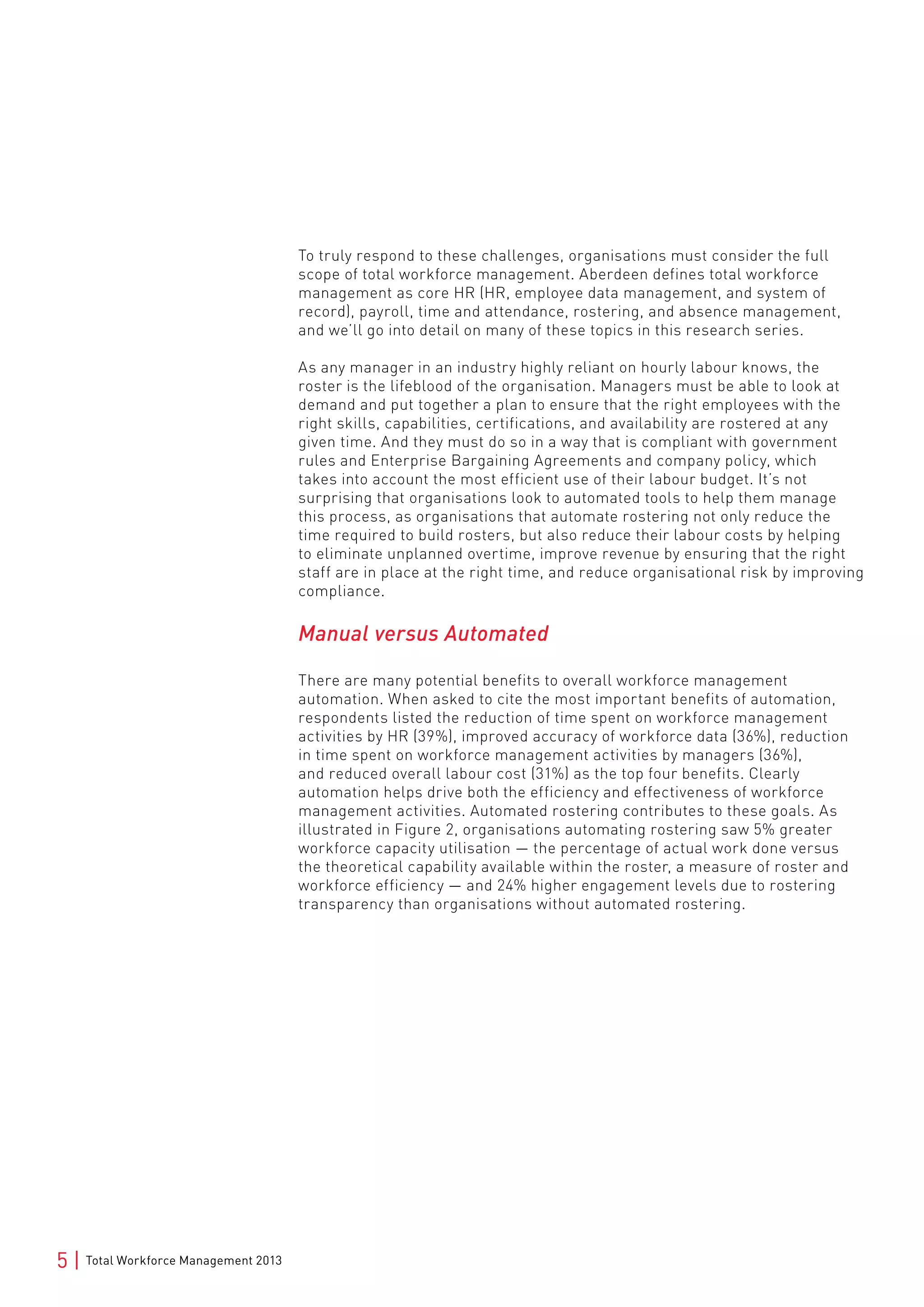 5 | Total Workforce Management 2013
To truly respond to these challenges, organisations must consider the full
scope of total workforce management. Aberdeen defines total workforce
management as core HR (HR, employee data management, and system of
record), payroll, time and attendance, rostering, and absence management,
and we’ll go into detail on many of these topics in this research series.
As any manager in an industry highly reliant on hourly labour knows, the
roster is the lifeblood of the organisation. Managers must be able to look at
demand and put together a plan to ensure that the right employees with the
right skills, capabilities, certifications, and availability are rostered at any
given time. And they must do so in a way that is compliant with government
rules and Enterprise Bargaining Agreements and company policy, which
takes into account the most efficient use of their labour budget. It’s not
surprising that organisations look to automated tools to help them manage
this process, as organisations that automate rostering not only reduce the
time required to build rosters, but also reduce their labour costs by helping
to eliminate unplanned overtime, improve revenue by ensuring that the right
staff are in place at the right time, and reduce organisational risk by improving
compliance.
Manual versus Automated
There are many potential benefits to overall workforce management
automation. When asked to cite the most important benefits of automation,
respondents listed the reduction of time spent on workforce management
activities by HR (39%), improved accuracy of workforce data (36%), reduction
in time spent on workforce management activities by managers (36%),
and reduced overall labour cost (31%) as the top four benefits. Clearly
automation helps drive both the efficiency and effectiveness of workforce
management activities. Automated rostering contributes to these goals. As
illustrated in Figure 2, organisations automating rostering saw 5% greater
workforce capacity utilisation — the percentage of actual work done versus
the theoretical capability available within the roster, a measure of roster and
workforce efficiency — and 24% higher engagement levels due to rostering
transparency than organisations without automated rostering.
 