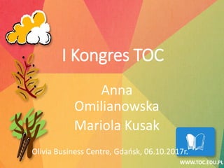 Anna
Omilianowska
Mariola Kusak
Olivia Business Centre, Gdańsk, 06.10.2017r.
WWW.TOC.EDU.PL
I Kongres TOC
 