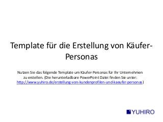 Template für die Erstellung von Käufer- 
Personas 
Nutzen Sie das folgende Template um Käufer-Personas für Ihr Unternehmen 
zu erstellen. (Die herunterladbare PowerPoint Datei finden Sie unter: 
http://www.yuhiro.de/erstellung-von-kundenprofilen-und-kaeufer-personas) 
 