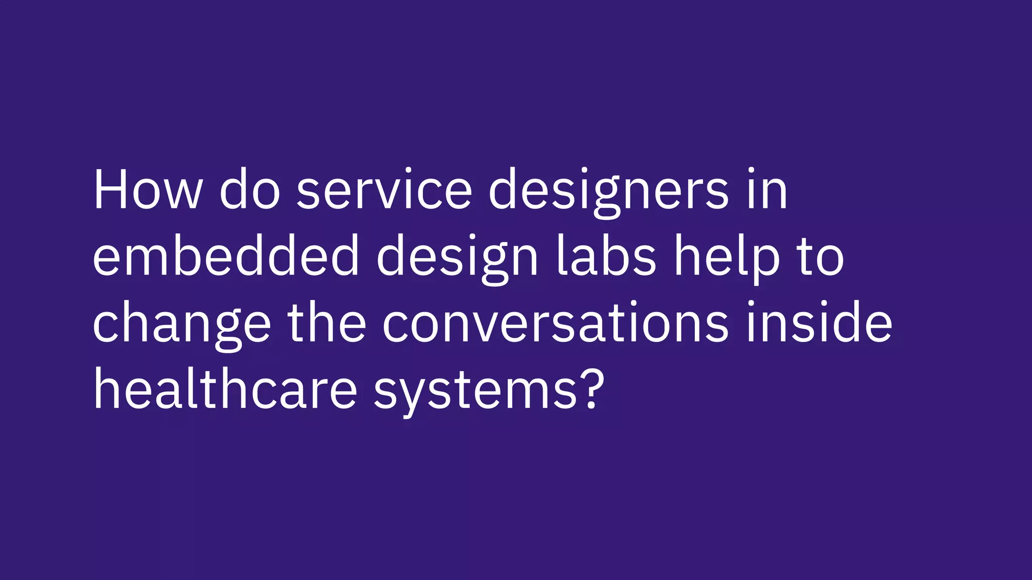 How do service designers in
embedded design labs help to
change the conversations inside
healthcare systems?
 