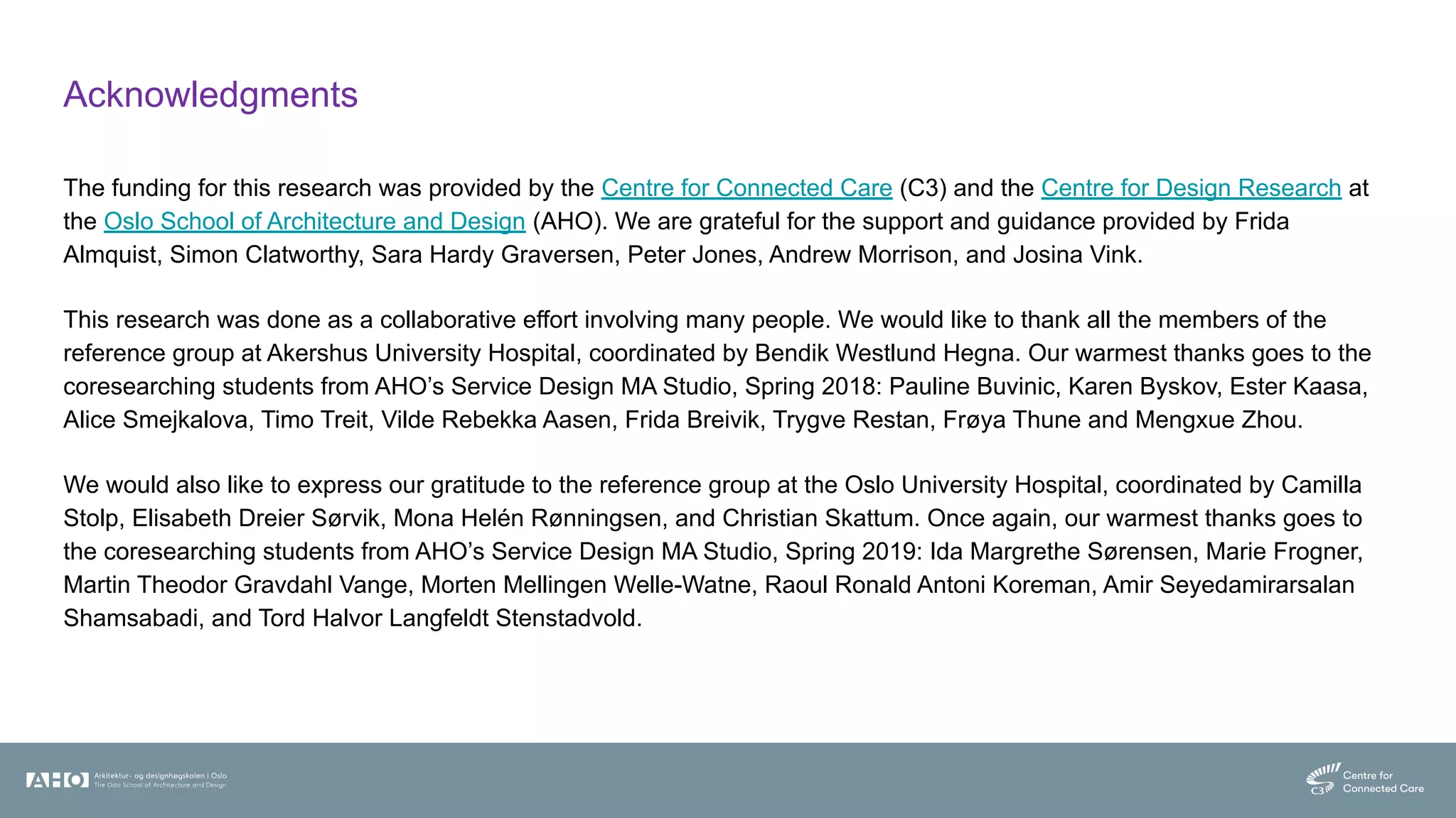 Acknowledgments
The funding for this research was provided by the Centre for Connected Care (C3) and the Centre for Design Research at
the Oslo School of Architecture and Design (AHO). We are grateful for the support and guidance provided by Frida
Almquist, Simon Clatworthy, Sara Hardy Graversen, Peter Jones, Andrew Morrison, and Josina Vink.
This research was done as a collaborative effort involving many people. We would like to thank all the members of the
reference group at Akershus University Hospital, coordinated by Bendik Westlund Hegna. Our warmest thanks goes to the
coresearching students from AHO’s Service Design MA Studio, Spring 2018: Pauline Buvinic, Karen Byskov, Ester Kaasa,
Alice Smejkalova, Timo Treit, Vilde Rebekka Aasen, Frida Breivik, Trygve Restan, Frøya Thune and Mengxue Zhou.
We would also like to express our gratitude to the reference group at the Oslo University Hospital, coordinated by Camilla
Stolp, Elisabeth Dreier Sørvik, Mona Helén Rønningsen, and Christian Skattum. Once again, our warmest thanks goes to
the coresearching students from AHO’s Service Design MA Studio, Spring 2019: Ida Margrethe Sørensen, Marie Frogner,
Martin Theodor Gravdahl Vange, Morten Mellingen Welle-Watne, Raoul Ronald Antoni Koreman, Amir Seyedamirarsalan
Shamsabadi, and Tord Halvor Langfeldt Stenstadvold.
 