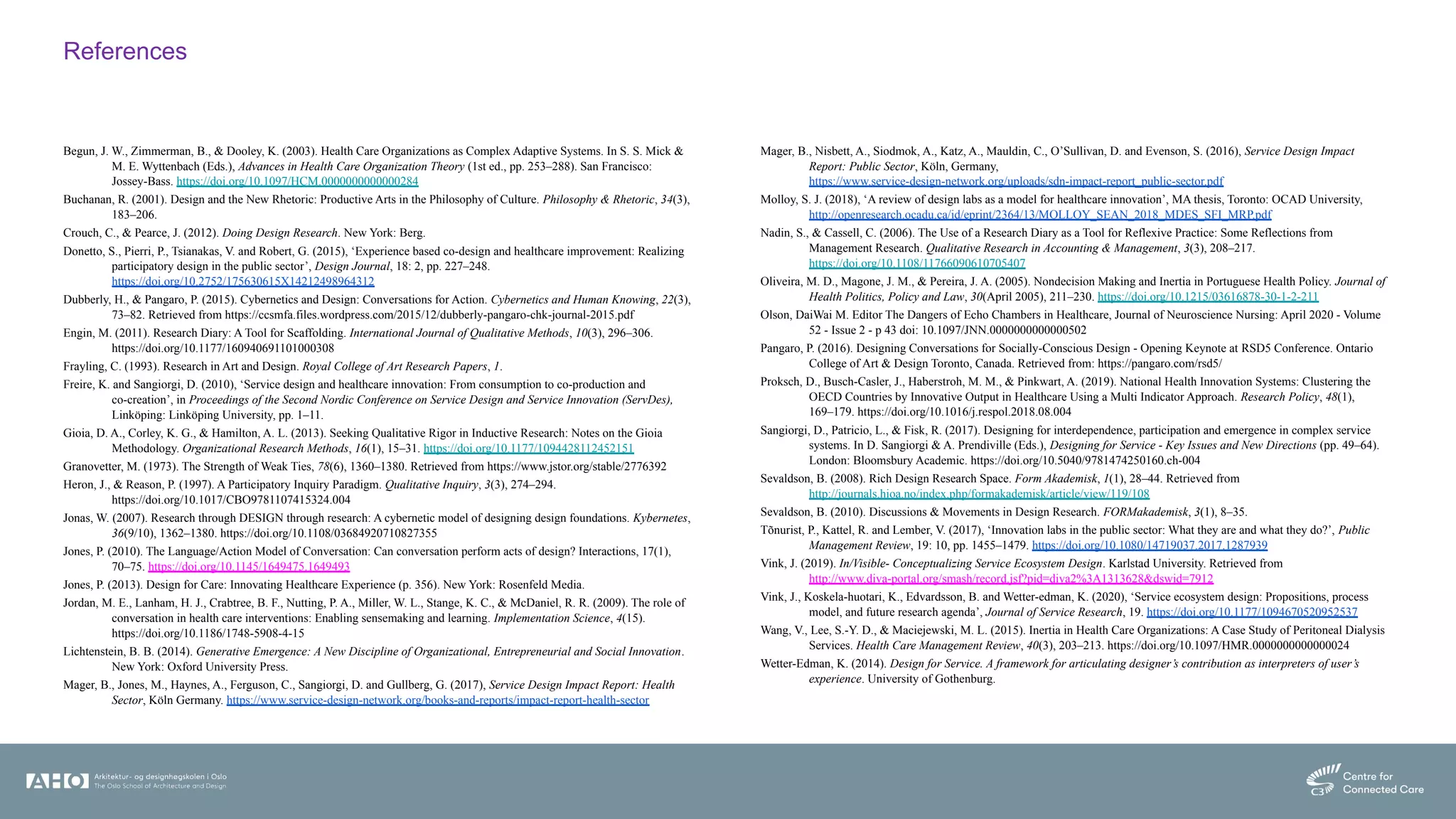 References
Begun, J. W., Zimmerman, B., & Dooley, K. (2003). Health Care Organizations as Complex Adaptive Systems. In S. S. Mick &
M. E. Wyttenbach (Eds.), Advances in Health Care Organization Theory (1st ed., pp. 253–288). San Francisco:
Jossey-Bass. https://doi.org/10.1097/HCM.0000000000000284
Buchanan, R. (2001). Design and the New Rhetoric: Productive Arts in the Philosophy of Culture. Philosophy & Rhetoric, 34(3),
183–206.
Crouch, C., & Pearce, J. (2012). Doing Design Research. New York: Berg.
Donetto, S., Pierri, P., Tsianakas, V. and Robert, G. (2015), ‘Experience based co-design and healthcare improvement: Realizing
participatory design in the public sector’, Design Journal, 18: 2, pp. 227–248.
https://doi.org/10.2752/175630615X14212498964312
Dubberly, H., & Pangaro, P. (2015). Cybernetics and Design: Conversations for Action. Cybernetics and Human Knowing, 22(3),
73–82. Retrieved from https://ccsmfa.files.wordpress.com/2015/12/dubberly-pangaro-chk-journal-2015.pdf
Engin, M. (2011). Research Diary: A Tool for Scaffolding. International Journal of Qualitative Methods, 10(3), 296–306.
https://doi.org/10.1177/160940691101000308
Frayling, C. (1993). Research in Art and Design. Royal College of Art Research Papers, 1.
Freire, K. and Sangiorgi, D. (2010), ‘Service design and healthcare innovation: From consumption to co-production and
co-creation’, in Proceedings of the Second Nordic Conference on Service Design and Service Innovation (ServDes),
Linköping: Linköping University, pp. 1–11.
Gioia, D. A., Corley, K. G., & Hamilton, A. L. (2013). Seeking Qualitative Rigor in Inductive Research: Notes on the Gioia
Methodology. Organizational Research Methods, 16(1), 15–31. https://doi.org/10.1177/1094428112452151
Granovetter, M. (1973). The Strength of Weak Ties, 78(6), 1360–1380. Retrieved from https://www.jstor.org/stable/2776392
Heron, J., & Reason, P. (1997). A Participatory Inquiry Paradigm. Qualitative Inquiry, 3(3), 274–294.
https://doi.org/10.1017/CBO9781107415324.004
Jonas, W. (2007). Research through DESIGN through research: A cybernetic model of designing design foundations. Kybernetes,
36(9/10), 1362–1380. https://doi.org/10.1108/03684920710827355
Jones, P. (2010). The Language/Action Model of Conversation: Can conversation perform acts of design? Interactions, 17(1),
70–75. https://doi.org/10.1145/1649475.1649493
Jones, P. (2013). Design for Care: Innovating Healthcare Experience (p. 356). New York: Rosenfeld Media.
Jordan, M. E., Lanham, H. J., Crabtree, B. F., Nutting, P. A., Miller, W. L., Stange, K. C., & McDaniel, R. R. (2009). The role of
conversation in health care interventions: Enabling sensemaking and learning. Implementation Science, 4(15).
https://doi.org/10.1186/1748-5908-4-15
Lichtenstein, B. B. (2014). Generative Emergence: A New Discipline of Organizational, Entrepreneurial and Social Innovation.
New York: Oxford University Press.
Mager, B., Jones, M., Haynes, A., Ferguson, C., Sangiorgi, D. and Gullberg, G. (2017), Service Design Impact Report: Health
Sector, Köln Germany. https://www.service-design-network.org/books-and-reports/impact-report-health-sector
Mager, B., Nisbett, A., Siodmok, A., Katz, A., Mauldin, C., O’Sullivan, D. and Evenson, S. (2016), Service Design Impact
Report: Public Sector, Köln, Germany,
https://www.service-design-network.org/uploads/sdn-impact-report_public-sector.pdf
Molloy, S. J. (2018), ‘A review of design labs as a model for healthcare innovation’, MA thesis, Toronto: OCAD University,
http://openresearch.ocadu.ca/id/eprint/2364/13/MOLLOY_SEAN_2018_MDES_SFI_MRP.pdf
Nadin, S., & Cassell, C. (2006). The Use of a Research Diary as a Tool for Reflexive Practice: Some Reflections from
Management Research. Qualitative Research in Accounting & Management, 3(3), 208–217.
https://doi.org/10.1108/11766090610705407
Oliveira, M. D., Magone, J. M., & Pereira, J. A. (2005). Nondecision Making and Inertia in Portuguese Health Policy. Journal of
Health Politics, Policy and Law, 30(April 2005), 211–230. https://doi.org/10.1215/03616878-30-1-2-211
Olson, DaiWai M. Editor The Dangers of Echo Chambers in Healthcare, Journal of Neuroscience Nursing: April 2020 - Volume
52 - Issue 2 - p 43 doi: 10.1097/JNN.0000000000000502
Pangaro, P. (2016). Designing Conversations for Socially-Conscious Design - Opening Keynote at RSD5 Conference. Ontario
College of Art & Design Toronto, Canada. Retrieved from: https://pangaro.com/rsd5/
Proksch, D., Busch-Casler, J., Haberstroh, M. M., & Pinkwart, A. (2019). National Health Innovation Systems: Clustering the
OECD Countries by Innovative Output in Healthcare Using a Multi Indicator Approach. Research Policy, 48(1),
169–179. https://doi.org/10.1016/j.respol.2018.08.004
Sangiorgi, D., Patricio, L., & Fisk, R. (2017). Designing for interdependence, participation and emergence in complex service
systems. In D. Sangiorgi & A. Prendiville (Eds.), Designing for Service - Key Issues and New Directions (pp. 49–64).
London: Bloomsbury Academic. https://doi.org/10.5040/9781474250160.ch-004
Sevaldson, B. (2008). Rich Design Research Space. Form Akademisk, 1(1), 28–44. Retrieved from
http://journals.hioa.no/index.php/formakademisk/article/view/119/108
Sevaldson, B. (2010). Discussions & Movements in Design Research. FORMakademisk, 3(1), 8–35.
Tõnurist, P., Kattel, R. and Lember, V. (2017), ‘Innovation labs in the public sector: What they are and what they do?’, Public
Management Review, 19: 10, pp. 1455–1479. https://doi.org/10.1080/14719037.2017.1287939
Vink, J. (2019). In/Visible- Conceptualizing Service Ecosystem Design. Karlstad University. Retrieved from
http://www.diva-portal.org/smash/record.jsf?pid=diva2%3A1313628&dswid=7912
Vink, J., Koskela-huotari, K., Edvardsson, B. and Wetter-edman, K. (2020), ‘Service ecosystem design: Propositions, process
model, and future research agenda’, Journal of Service Research, 19. https://doi.org/10.1177/1094670520952537
Wang, V., Lee, S.-Y. D., & Maciejewski, M. L. (2015). Inertia in Health Care Organizations: A Case Study of Peritoneal Dialysis
Services. Health Care Management Review, 40(3), 203–213. https://doi.org/10.1097/HMR.0000000000000024
Wetter-Edman, K. (2014). Design for Service. A framework for articulating designer’s contribution as interpreters of user’s
experience. University of Gothenburg.
 