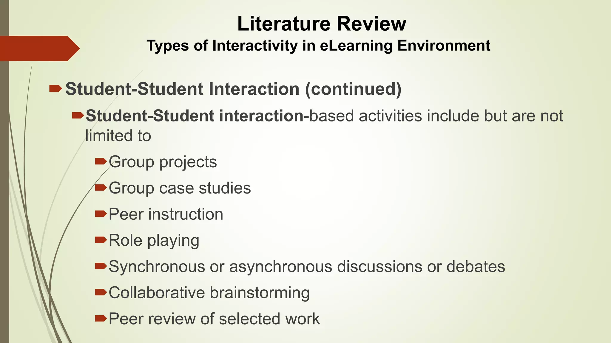 Student-Student Interaction (continued)
Student-Student interaction-based activities include but are not
limited to
Group projects
Group case studies
Peer instruction
Role playing
Synchronous or asynchronous discussions or debates
Collaborative brainstorming
Peer review of selected work
Literature Review
Types of Interactivity in eLearning Environment
 