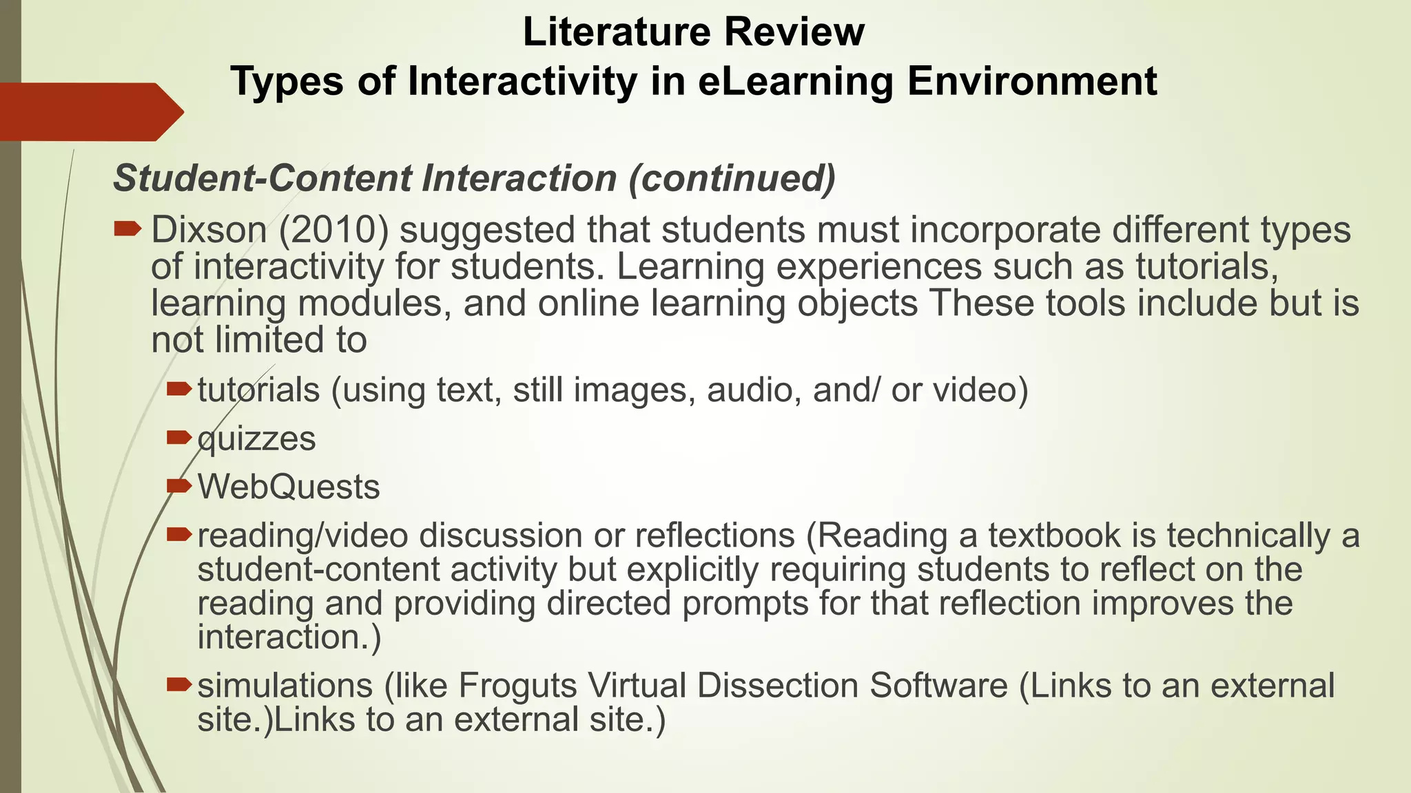 Student-Content Interaction (continued)
Dixson (2010) suggested that students must incorporate different types
of interactivity for students. Learning experiences such as tutorials,
learning modules, and online learning objects These tools include but is
not limited to
tutorials (using text, still images, audio, and/ or video)
quizzes
WebQuests
reading/video discussion or reflections (Reading a textbook is technically a
student-content activity but explicitly requiring students to reflect on the
reading and providing directed prompts for that reflection improves the
interaction.)
simulations (like Froguts Virtual Dissection Software (Links to an external
site.)Links to an external site.)
Literature Review
Types of Interactivity in eLearning Environment
 