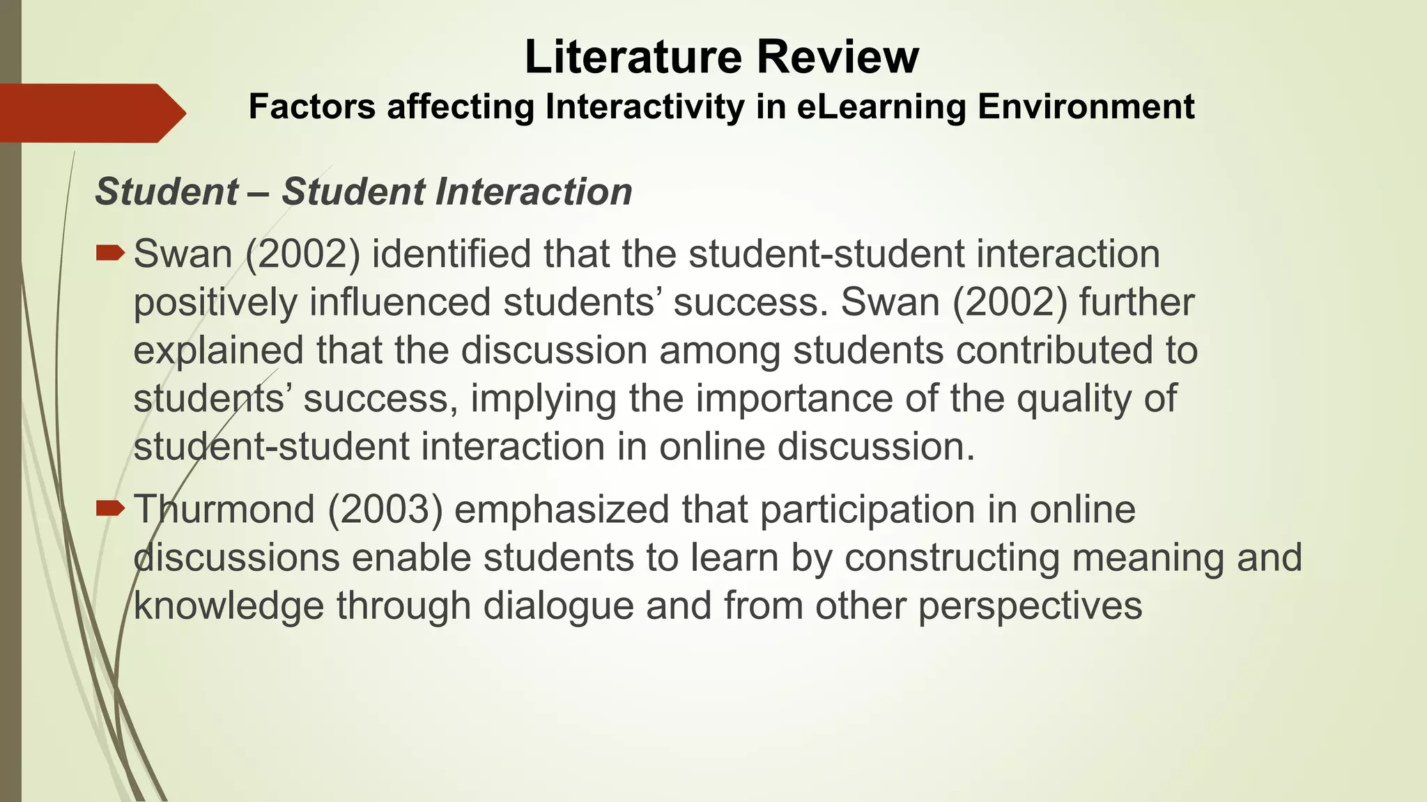 Student – Student Interaction
Swan (2002) identified that the student-student interaction
positively influenced students’ success. Swan (2002) further
explained that the discussion among students contributed to
students’ success, implying the importance of the quality of
student-student interaction in online discussion.
Thurmond (2003) emphasized that participation in online
discussions enable students to learn by constructing meaning and
knowledge through dialogue and from other perspectives
Literature Review
Factors affecting Interactivity in eLearning Environment
 
