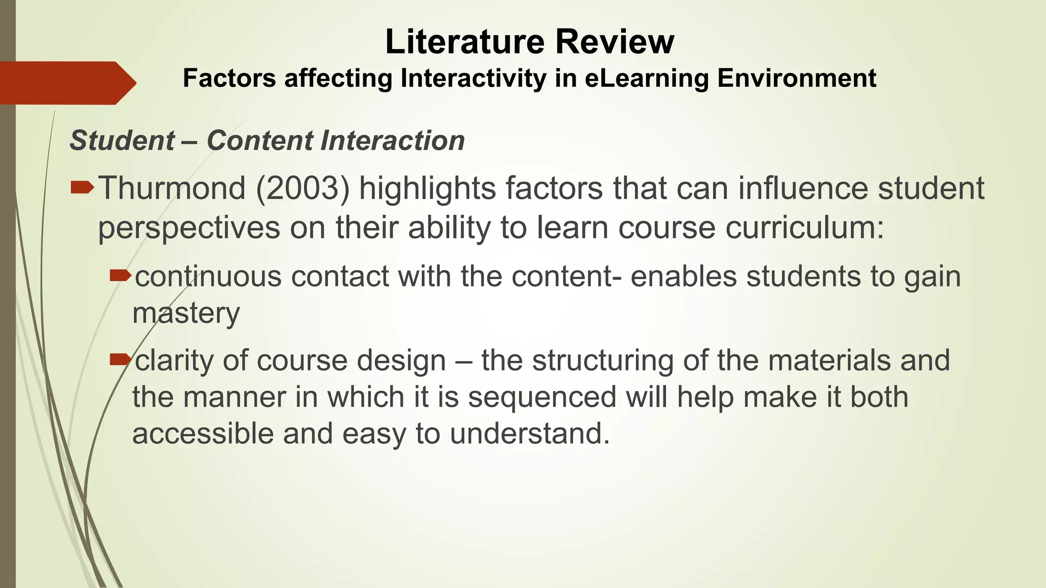 Student – Content Interaction
Thurmond (2003) highlights factors that can influence student
perspectives on their ability to learn course curriculum:
continuous contact with the content- enables students to gain
mastery
clarity of course design – the structuring of the materials and
the manner in which it is sequenced will help make it both
accessible and easy to understand.
Literature Review
Factors affecting Interactivity in eLearning Environment
 