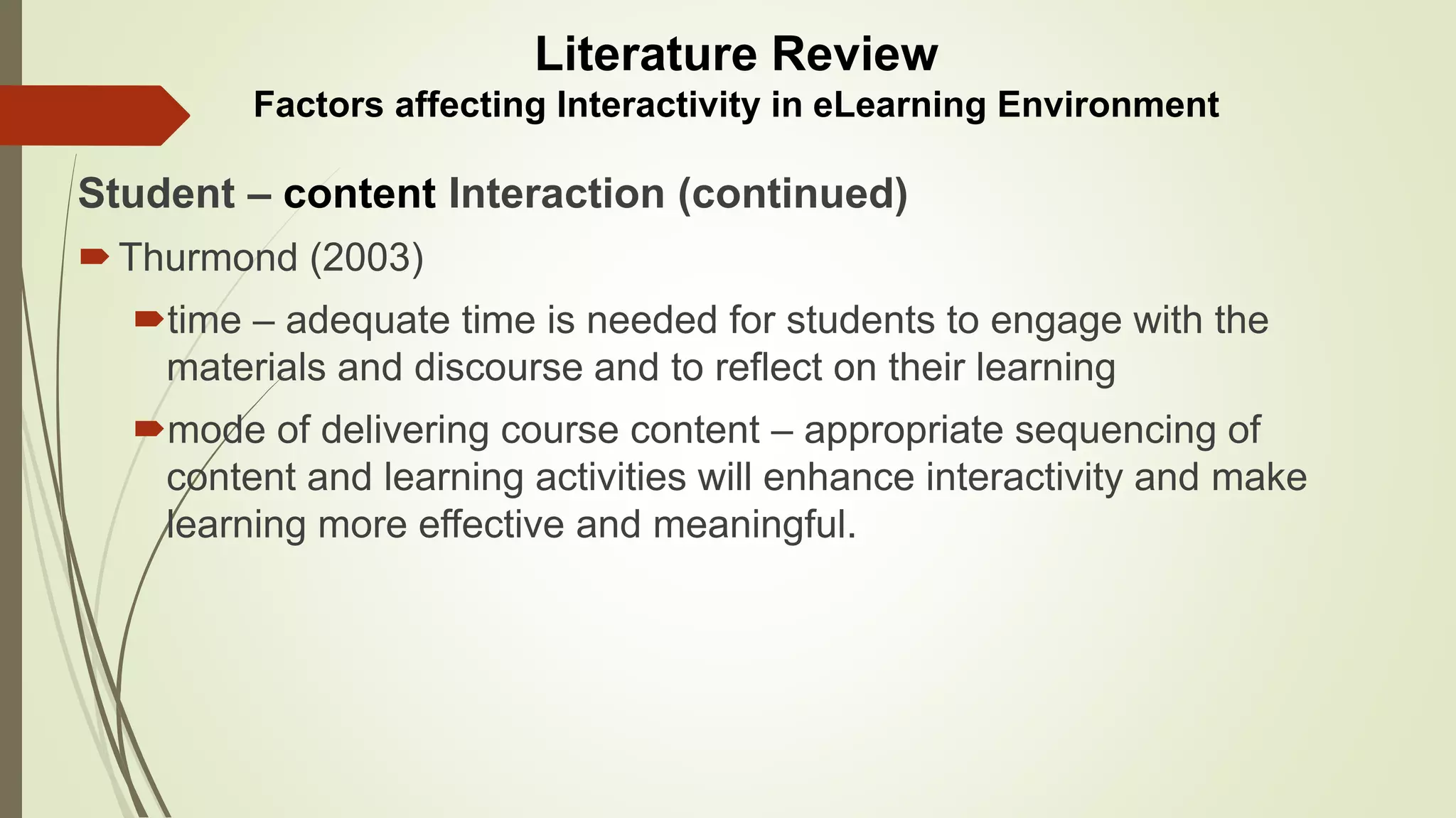 Student – content Interaction (continued)
Thurmond (2003)
time – adequate time is needed for students to engage with the
materials and discourse and to reflect on their learning
mode of delivering course content – appropriate sequencing of
content and learning activities will enhance interactivity and make
learning more effective and meaningful.
Literature Review
Factors affecting Interactivity in eLearning Environment
 