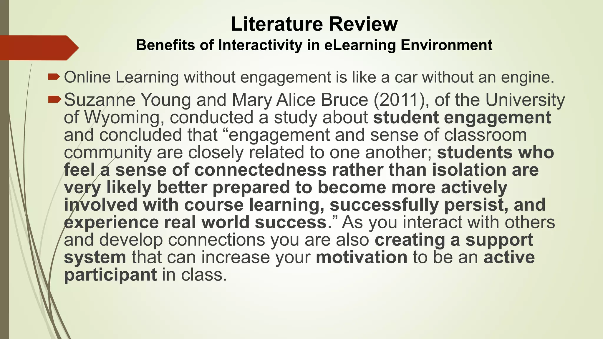 Online Learning without engagement is like a car without an engine.
Suzanne Young and Mary Alice Bruce (2011), of the University
of Wyoming, conducted a study about student engagement
and concluded that “engagement and sense of classroom
community are closely related to one another; students who
feel a sense of connectedness rather than isolation are
very likely better prepared to become more actively
involved with course learning, successfully persist, and
experience real world success.” As you interact with others
and develop connections you are also creating a support
system that can increase your motivation to be an active
participant in class.
Literature Review
Benefits of Interactivity in eLearning Environment
 