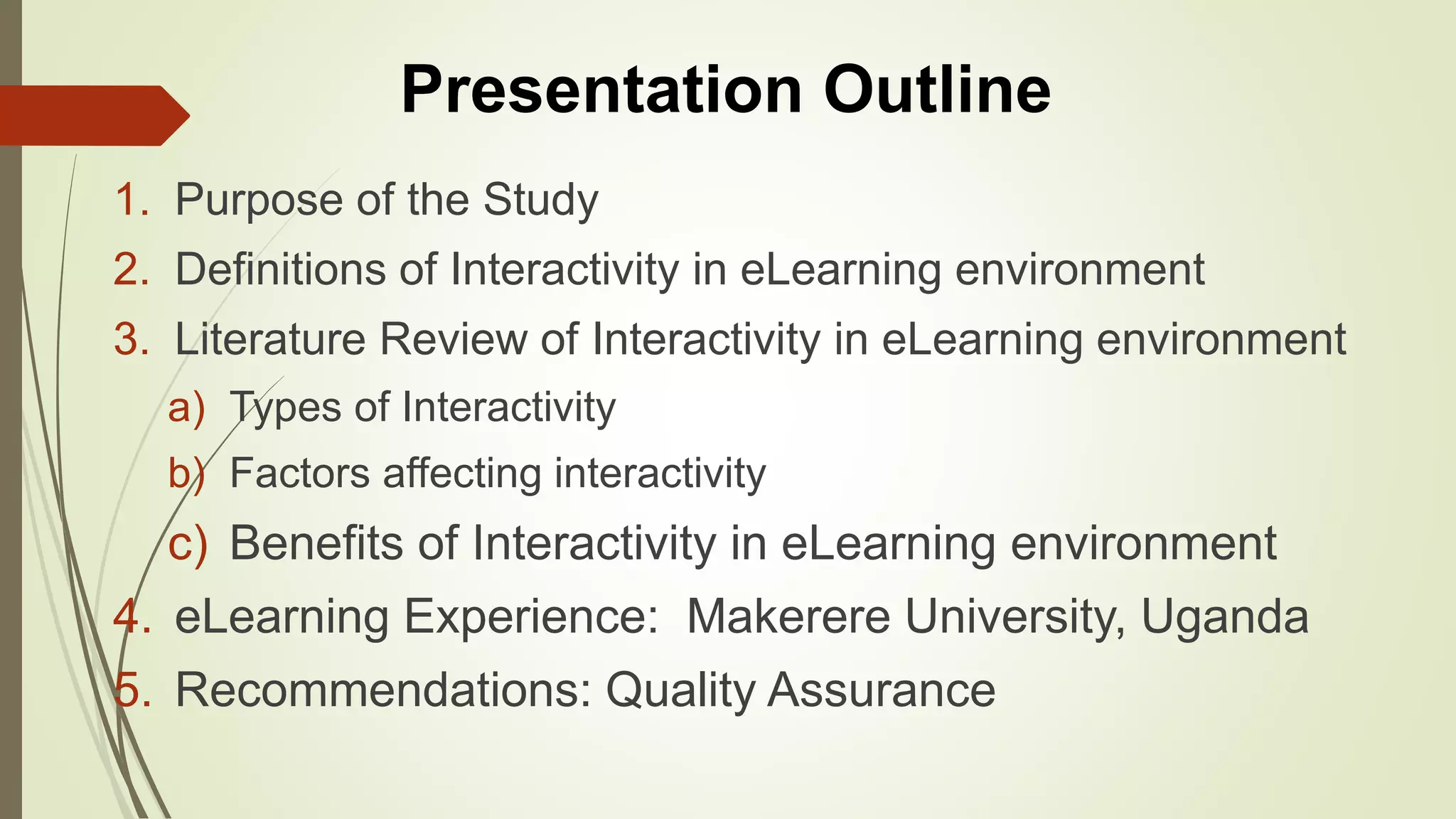1. Purpose of the Study
2. Definitions of Interactivity in eLearning environment
3. Literature Review of Interactivity in eLearning environment
a) Types of Interactivity
b) Factors affecting interactivity
c) Benefits of Interactivity in eLearning environment
4. eLearning Experience: Makerere University, Uganda
5. Recommendations: Quality Assurance
Presentation Outline
 