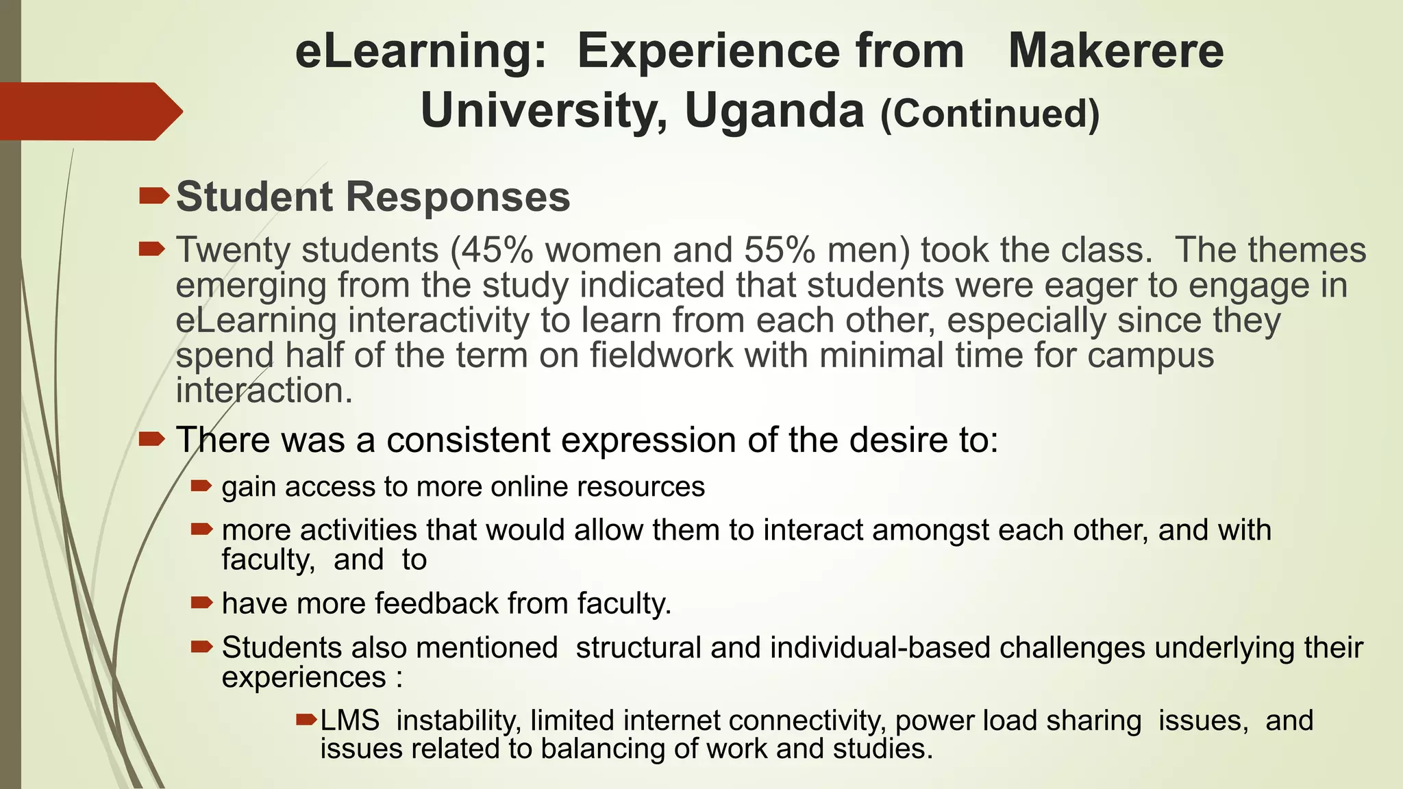 eLearning: Experience from Makerere
University, Uganda (Continued)
Student Responses
 Twenty students (45% women and 55% men) took the class. The themes
emerging from the study indicated that students were eager to engage in
eLearning interactivity to learn from each other, especially since they
spend half of the term on fieldwork with minimal time for campus
interaction.
 There was a consistent expression of the desire to:
 gain access to more online resources
 more activities that would allow them to interact amongst each other, and with
faculty, and to
 have more feedback from faculty.
 Students also mentioned structural and individual-based challenges underlying their
experiences :
LMS instability, limited internet connectivity, power load sharing issues, and
issues related to balancing of work and studies.
 