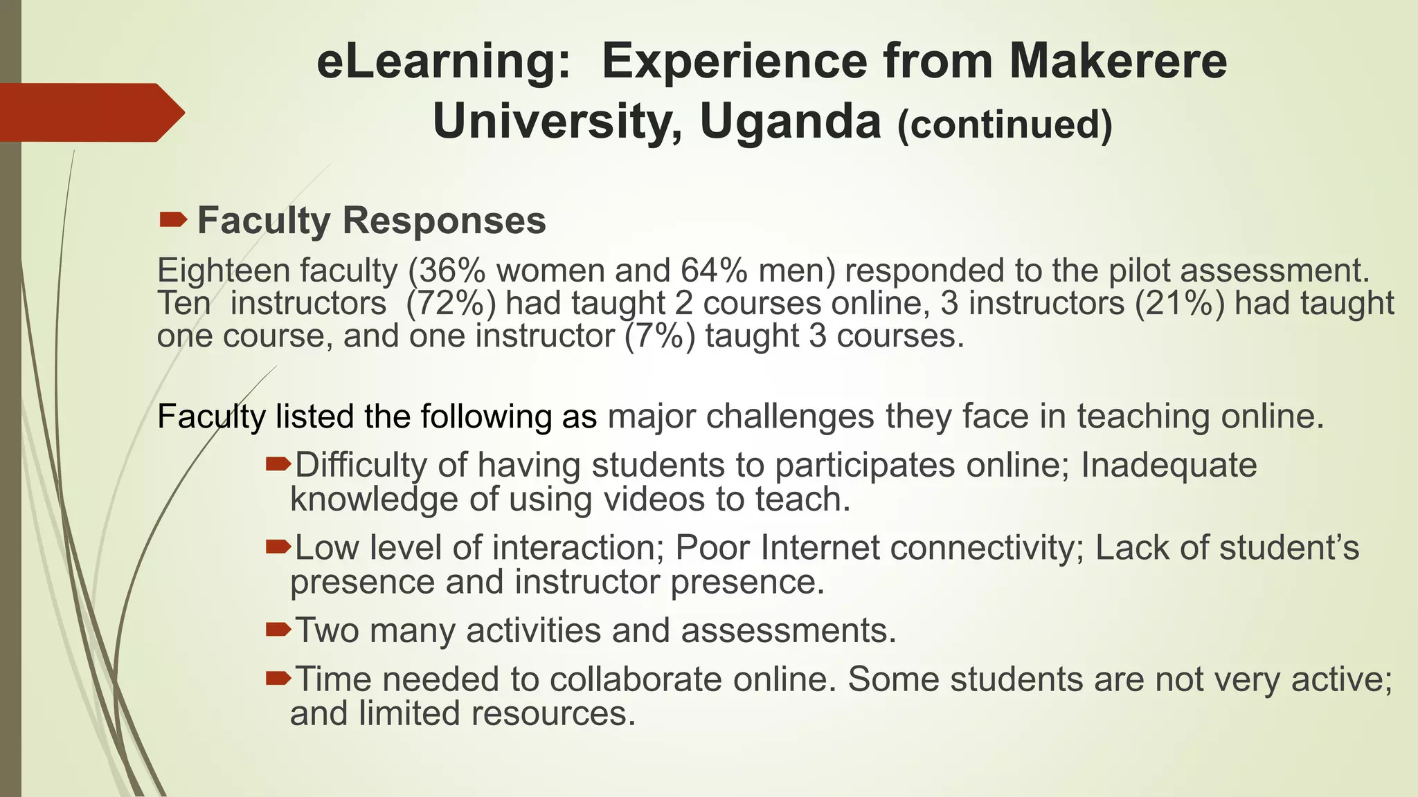 eLearning: Experience from Makerere
University, Uganda (continued)
Faculty Responses
Eighteen faculty (36% women and 64% men) responded to the pilot assessment.
Ten instructors (72%) had taught 2 courses online, 3 instructors (21%) had taught
one course, and one instructor (7%) taught 3 courses.
Faculty listed the following as major challenges they face in teaching online.
Difficulty of having students to participates online; Inadequate
knowledge of using videos to teach.
Low level of interaction; Poor Internet connectivity; Lack of student’s
presence and instructor presence.
Two many activities and assessments.
Time needed to collaborate online. Some students are not very active;
and limited resources.
 