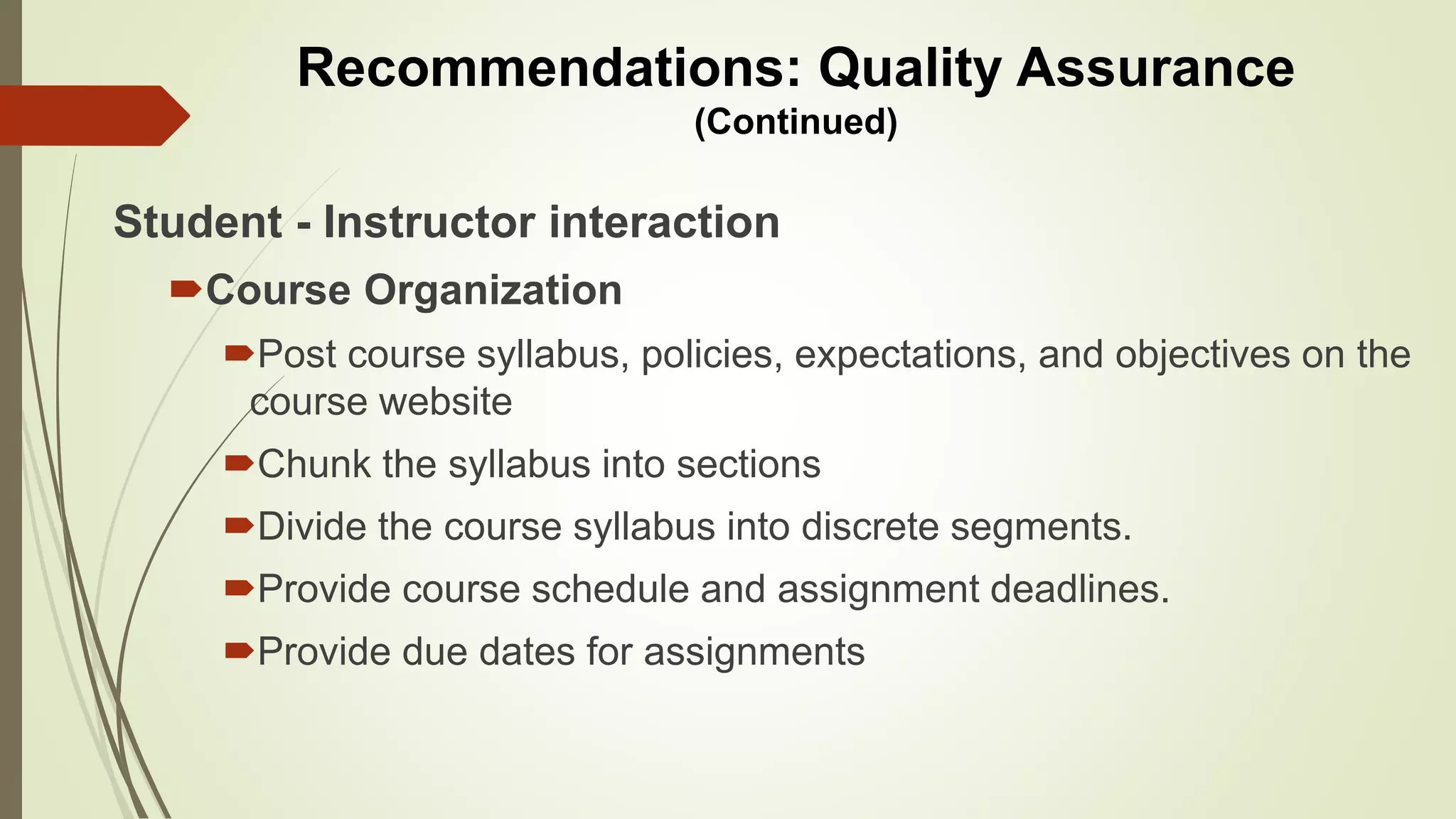 Student - Instructor interaction
Course Organization
Post course syllabus, policies, expectations, and objectives on the
course website
Chunk the syllabus into sections
Divide the course syllabus into discrete segments.
Provide course schedule and assignment deadlines.
Provide due dates for assignments
Recommendations: Quality Assurance
(Continued)
 
