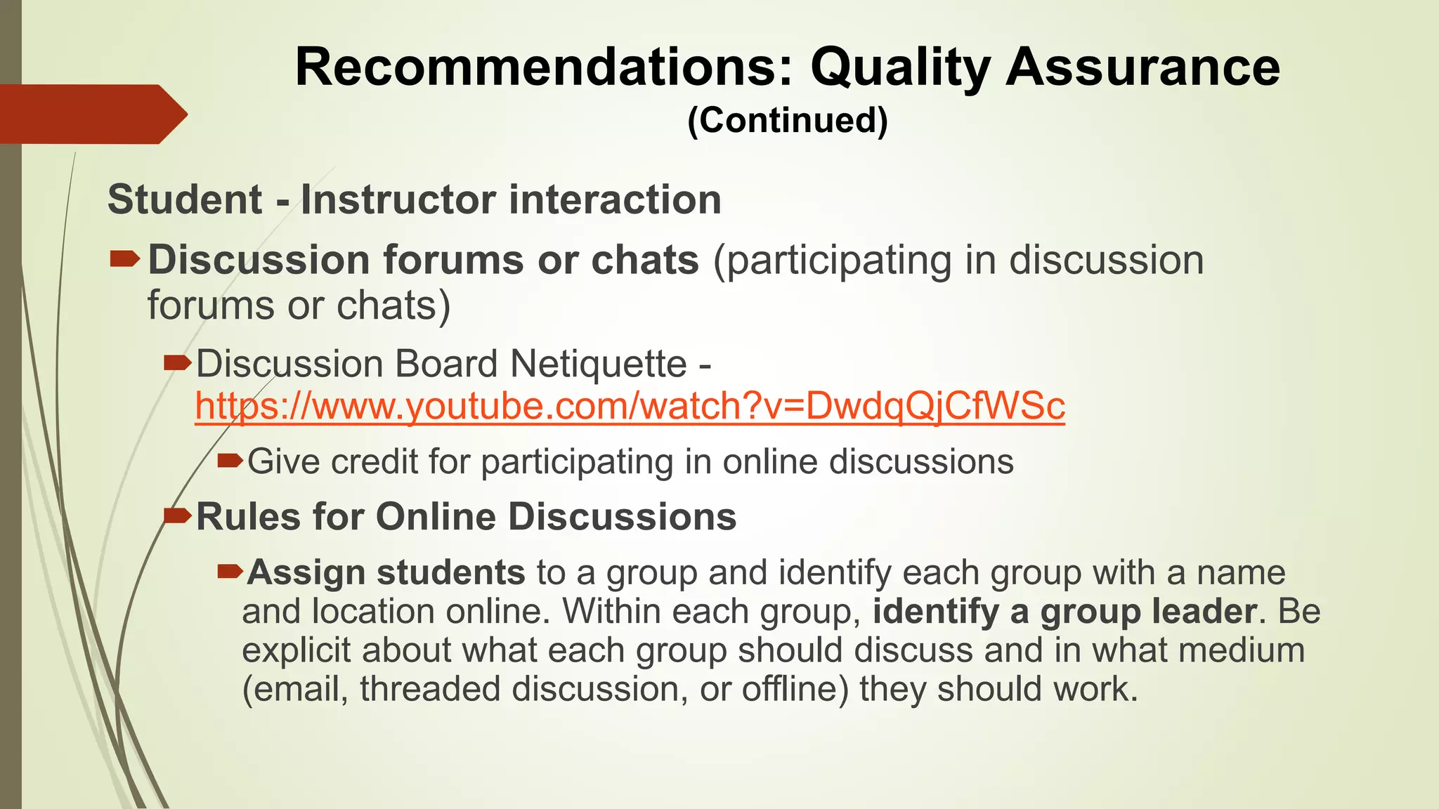Student - Instructor interaction
Discussion forums or chats (participating in discussion
forums or chats)
Discussion Board Netiquette -
https://www.youtube.com/watch?v=DwdqQjCfWSc
Give credit for participating in online discussions
Rules for Online Discussions
Assign students to a group and identify each group with a name
and location online. Within each group, identify a group leader. Be
explicit about what each group should discuss and in what medium
(email, threaded discussion, or offline) they should work.
Recommendations: Quality Assurance
(Continued)
 