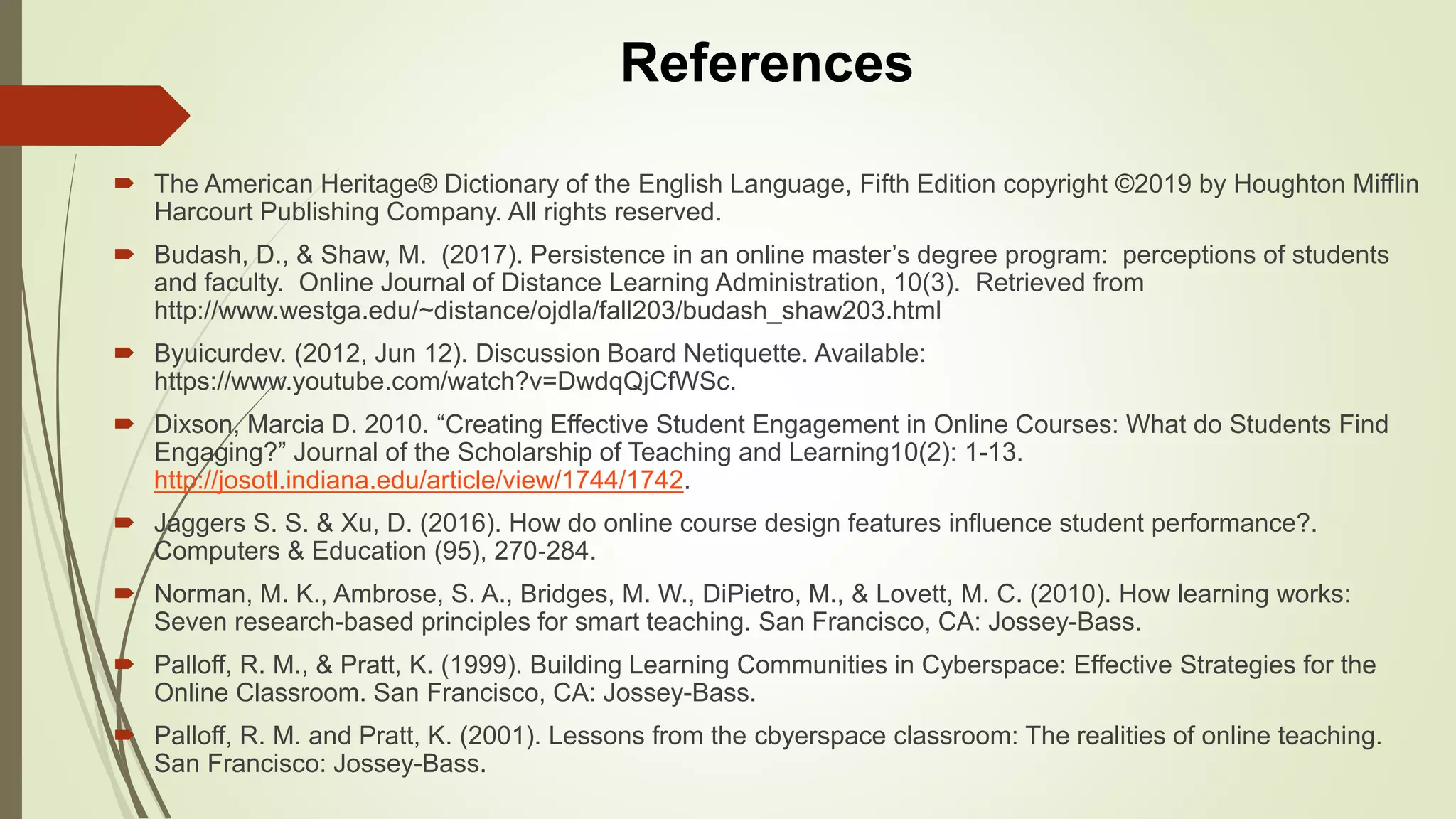  The American Heritage® Dictionary of the English Language, Fifth Edition copyright ©2019 by Houghton Mifflin
Harcourt Publishing Company. All rights reserved.
 Budash, D., & Shaw, M. (2017). Persistence in an online master’s degree program: perceptions of students
and faculty. Online Journal of Distance Learning Administration, 10(3). Retrieved from
http://www.westga.edu/~distance/ojdla/fall203/budash_shaw203.html
 Byuicurdev. (2012, Jun 12). Discussion Board Netiquette. Available:
https://www.youtube.com/watch?v=DwdqQjCfWSc.
 Dixson, Marcia D. 2010. “Creating Effective Student Engagement in Online Courses: What do Students Find
Engaging?” Journal of the Scholarship of Teaching and Learning10(2): 1-13.
http://josotl.indiana.edu/article/view/1744/1742.
 Jaggers S. S. & Xu, D. (2016). How do online course design features influence student performance?.
Computers & Education (95), 270‐284.
 Norman, M. K., Ambrose, S. A., Bridges, M. W., DiPietro, M., & Lovett, M. C. (2010). How learning works:
Seven research-based principles for smart teaching. San Francisco, CA: Jossey-Bass.
 Palloff, R. M., & Pratt, K. (1999). Building Learning Communities in Cyberspace: Effective Strategies for the
Online Classroom. San Francisco, CA: Jossey-Bass.
 Palloff, R. M. and Pratt, K. (2001). Lessons from the cbyerspace classroom: The realities of online teaching.
San Francisco: Jossey-Bass.
References
 