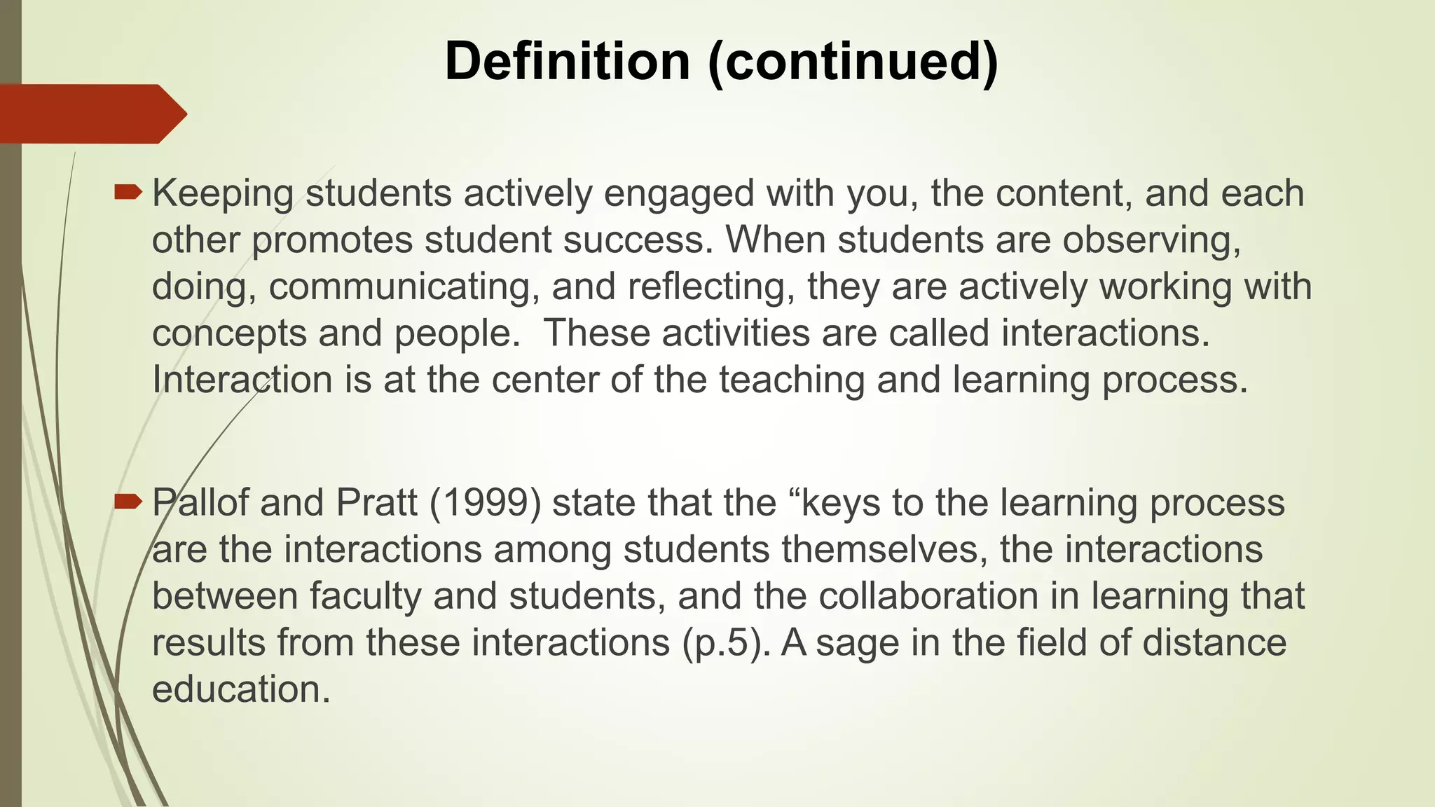 Keeping students actively engaged with you, the content, and each
other promotes student success. When students are observing,
doing, communicating, and reflecting, they are actively working with
concepts and people. These activities are called interactions.
Interaction is at the center of the teaching and learning process.
Pallof and Pratt (1999) state that the “keys to the learning process
are the interactions among students themselves, the interactions
between faculty and students, and the collaboration in learning that
results from these interactions (p.5). A sage in the field of distance
education.
Definition (continued)
 