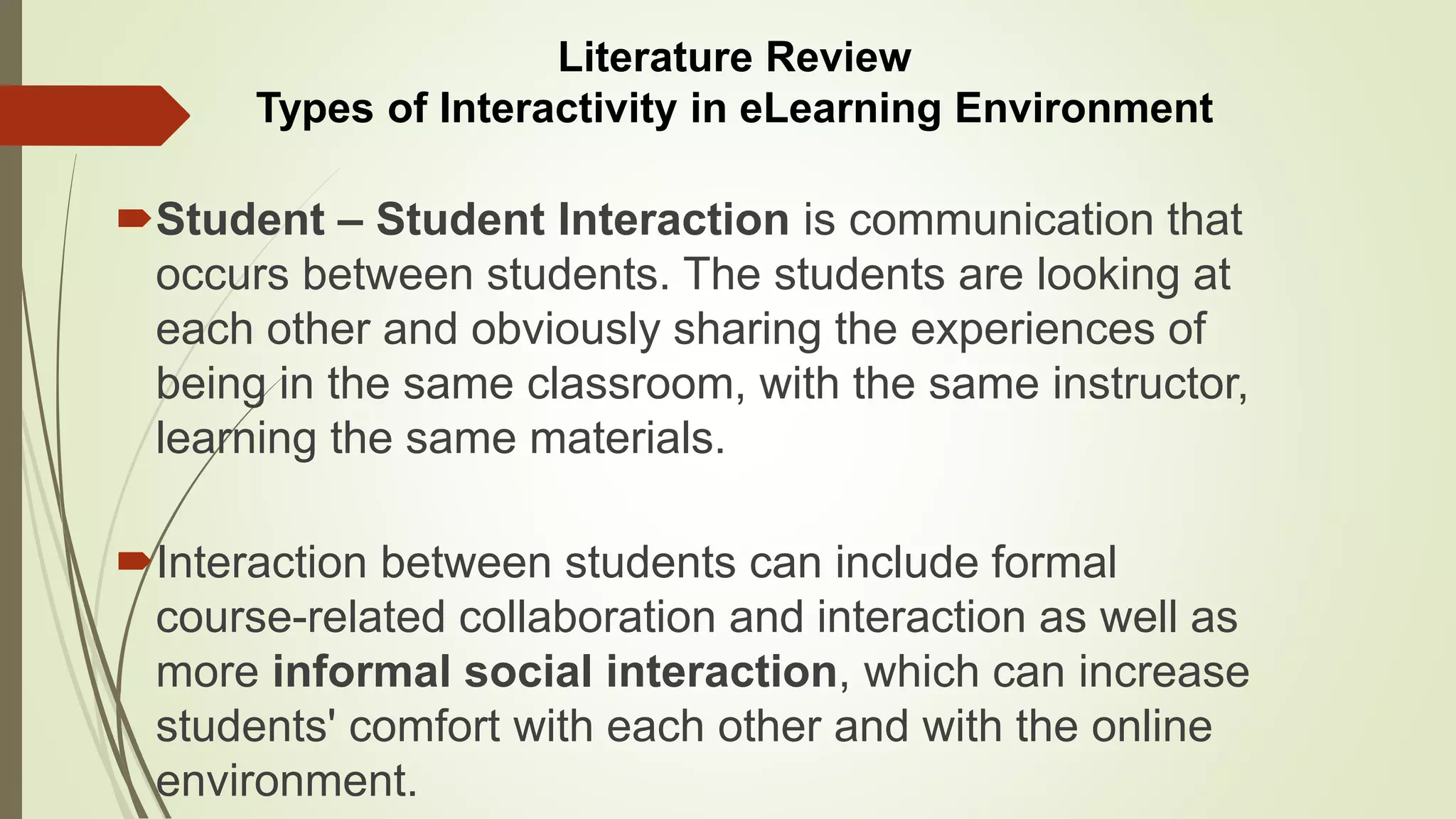 Student – Student Interaction is communication that
occurs between students. The students are looking at
each other and obviously sharing the experiences of
being in the same classroom, with the same instructor,
learning the same materials.
Interaction between students can include formal
course-related collaboration and interaction as well as
more informal social interaction, which can increase
students' comfort with each other and with the online
environment.
Literature Review
Types of Interactivity in eLearning Environment
 