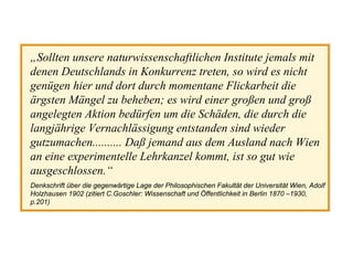 „Sollten unsere naturwissenschaftlichen Institute jemals mit
denen Deutschlands in Konkurrenz treten, so wird es nicht
genügen hier und dort durch momentane Flickarbeit die
ärgsten Mängel zu beheben; es wird einer großen und groß
angelegten Aktion bedürfen um die Schäden, die durch die
langjährige Vernachlässigung entstanden sind wieder
gutzumachen.......... Daß jemand aus dem Ausland nach Wien
an eine experimentelle Lehrkanzel kommt, ist so gut wie
ausgeschlossen.“
Denkschrift über die gegenwärtige Lage der Philosophischen Fakultät der Universität Wien, Adolf
Holzhausen 1902 (zitiert C.Goschler: Wissenschaft und Öffentlichkeit in Berlin 1870 –1930,
p.201)
 