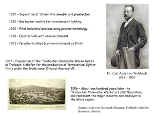 1885 – Separation of ‘didym’ into neodym and praseodym.
1885 – Gas burner mantle for incandescent lighting.
1890 – First industrial process using powder metallurgy.
1898 – Electric bulb with osmium filament.
1903 – Pyrophoric alloys (cerium-iron) used as flints.
2006 – About one hundred years later the
‘Treibacher Chemische Werke’ are still flourishing
and represent the major industry and employer in
the whole region.
1907 – Foundation of the ‘Treibacher Chemische Werke GmbH’
in Treibach-Althofen for the production of ferrocerium-lighter
flints under the trade name ‘Original Auermetall’.
Source: Auer von Welsbach-Museum, Treibach-Althofen,
Kaernten, Austria.
Dr. Carl Auer von Welsbach
1858 - 1929
 