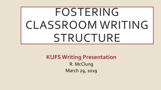 FOSTERING
CLASSROOM WRITING
STRUCTURE
KUFSWriting Presentation
R. McClung
March 29, 2019
 