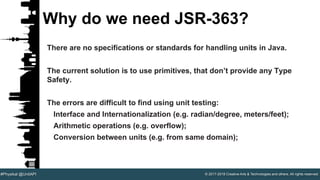 © 2017-2018 Creative Arts & Technologies and others. All rights reserved.#Physikal @UnitAPI
Why do we need JSR-363?
There are no specifications or standards for handling units in Java.
The current solution is to use primitives, that don’t provide any Type
Safety.
The errors are difficult to find using unit testing:
Interface and Internationalization (e.g. radian/degree, meters/feet);
Arithmetic operations (e.g. overflow);
Conversion between units (e.g. from same domain);
 