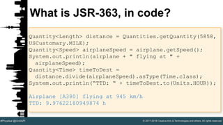 © 2017-2018 Creative Arts & Technologies and others. All rights reserved.#Physikal @UnitAPI
What is JSR-363, in code?
Quantity<Length> distance = Quantities.getQuantity(5858,
USCustomary.MILE);
Quantity<Speed> airplaneSpeed = airplane.getSpeed();
System.out.println(airplane + " flying at " +
airplaneSpeed);
Quantity<Time> timeToDest =
distance.divide(airplaneSpeed).asType(Time.class);
System.out.println(“TTD: “ + timeToDest.to(Units.HOUR));
Airplane [A380] flying at 945 km/h
TTD: 9.97622180949874 h
 