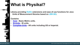 © 2017-2018 Creative Arts & Technologies and others. All rights reserved.#Physikal @UnitAPI
What is Physikal?
Library providing Kotlin extensions and ease of use functions for Java
Units of Measurement libraries based on JSR-363.
Contains
• Core - Basic Metric units.
• SI-Units - SI units.
• Complete-Units - All units including US or Imperial.
 