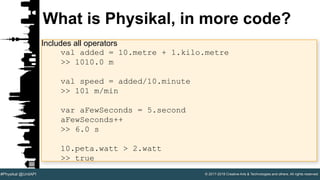 © 2017-2018 Creative Arts & Technologies and others. All rights reserved.#Physikal @UnitAPI
What is Physikal, in more code?
Includes all operators
val added = 10.metre + 1.kilo.metre
>> 1010.0 m
val speed = added/10.minute
>> 101 m/min
var aFewSeconds = 5.second
aFewSeconds++
>> 6.0 s
10.peta.watt > 2.watt
>> true
 