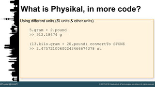 © 2017-2018 Creative Arts & Technologies and others. All rights reserved.#Physikal @UnitAPI
What is Physikal, in more code?
Using different units (SI units & other units)
5.gram + 2.pound
>> 912.18474 g
(13.kilo.gram + 20.pound) convertTo STONE
>> 3.47572100600243466674378 st
 