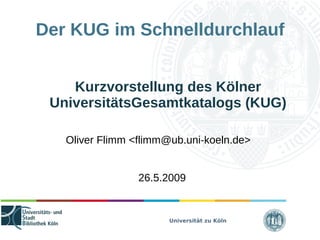 Universität zu Köln
Der KUG im Schnelldurchlauf
Kurzvorstellung des Kölner
UniversitätsGesamtkatalogs (KUG)
Oliver Flimm <flimm@ub.uni-koeln.de>
26.5.2009
 