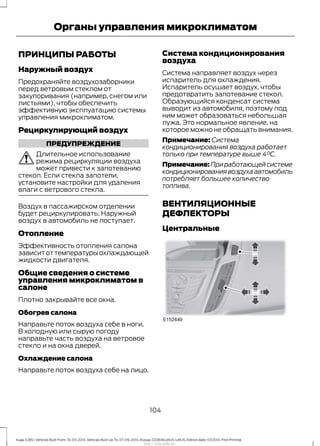 ПРИНЦИПЫ РАБОТЫ
Наружный воздух
Предохраняйте воздухозаборники
перед ветровым стеклом от
закупоривания (например, снегом или
листьями), чтобы обеспечить
эффективную эксплуатацию системы
управления микроклиматом.
Рециркулирующий воздух
ПРЕДУПРЕЖДЕНИЕ
Длительное использование
режима рециркуляции воздуха
может привести к запотеванию
стекол. Если стекла запотели,
установите настройки для удаления
влаги с ветрового стекла.
Воздух в пассажирском отделении
будет рециркулировать. Наружный
воздух в автомобиль не поступает.
Отопление
Эффективность отопления салона
зависит от температуры охлаждающей
жидкости двигателя.
Общие сведения о системе
управления микроклиматом в
салоне
Плотно закрывайте все окна.
Обогрев салона
Направьте поток воздуха себе в ноги.
В холодную или сырую погоду
направьте часть воздуха на ветровое
стекло и на окна дверей.
Охлаждение салона
Направьте поток воздуха себе на лицо.
Система кондиционирования
воздуха
Система направляет воздух через
испаритель для охлаждения.
Испаритель осушает воздух, чтобы
предотвратить запотевание стекол.
Образующийся конденсат система
выводит из автомобиля, поэтому под
ним может образоваться небольшая
лужа. Это нормальное явление, на
которое можно не обращать внимания.
Примечание: Система
кондиционирования воздуха работает
только при температуре выше 4°C.
Примечание:Приработающейсистеме
кондиционированиявоздухаавтомобиль
потребляет большее количество
топлива.
ВЕНТИЛЯЦИОННЫЕ
ДЕФЛЕКТОРЫ
Центральные
104
Kuga (CBS) Vehicles Built From: 10-03-2014, Vehicles Built Up To: 07-09-2014, Russia, CG3616ruRUS ruRUS, Edition date: 07/2014, First Printing
Органы управления микроклиматом
http://ava-avto.ru/
 