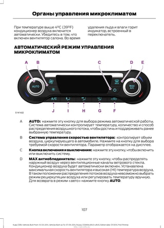 При температуре выше 4°C (39°F)
кондиционер воздуха включится
автоматически. Убедитесь в том, что
включен вентилятор салона. Во время
удаления льда и влаги горит
индикатор, встроенный в
переключатель.
АВТОМАТИЧЕСКИЙ РЕЖИМ УПРАВЛЕНИЯ
МИКРОКЛИМАТОМ
AUTO: нажмите эту кнопку для выбора режима автоматической работы.
Система автоматически контролирует температуру, количество и способ
распределениявоздушногопотока,чтобыдостичьиподдерживатьранее
выбранную температуру.
A
Система управления скоростью вентилятора: контролирует объем
воздуха, циркулирующего в автомобиле. Нажмите на кнопку для выбора
требуемой скорости вентилятора. Параметр отображается на дисплее.
B
Кнопкавключенияивыключения: нажмитеэтукнопку,чтобывключить
или выключить систему.
C
MAX антиобледенитель: нажмите эту кнопку, чтобы распределять
наружный воздух через вентиляционные каналы ветрового стекла.
Кондиционер воздуха будет автоматически включен. Устанавлена
максимальная скорость вентилятора и высокая (HI) температура воздуха.
В таком положении распределения потоков воздуха невозможно выбрать
режим рециркуляции воздуха или регулировать температуру вручную.
Для возврата в режим «авто» нажмите кнопку AUTO.
D
107
Kuga (CBS) Vehicles Built From: 10-03-2014, Vehicles Built Up To: 07-09-2014, Russia, CG3616ruRUS ruRUS, Edition date: 07/2014, First Printing
Органы управления микроклиматом
http://ava-avto.ru/
 