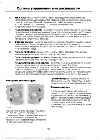 MAX A/C: нажмите эту кнопку, чтобы распределять максимальное
количествокондиционированноговоздухачерезвентиляционныеканалы
панели приборов. Данный режим является более экономичным и
эффективным по сравнению со стандартным режимом
кондиционирования воздуха.
E
Рециркуляция воздуха: нажмите эту кнопку для переключения между
режимами подачи наружного воздуха и рециркуляции воздуха. Воздух в
пассажирском отделении будет рециркулировать. Эта функция может
уменьшитьвремя,необходимоедляохлаждениясалона,ипредотвратить
попадание неприятных запахов.
F
Обогрев стекла: Нажмите эту кнопку, чтобы распределять воздух через
дефлекторы обдува ветрового стекла. Кроме того, вы можете
использовать эту функцию для очистки ветрового стекла от запотевания
и тонкой корки льда.
G
Панель приборов: нажмите эту кнопку, чтобы распределять воздух
через вентиляционные каналы панели приборов.
H
Пространстводляног: нажмитеэтукнопку,чтобыраспределятьвоздух
через вентиляционные каналы ниши для ног.
I
Кондиционирование воздуха: нажмите эту кнопку для включения или
отключения режима кондиционирования воздуха. Система
кондиционирования воздуха осуществляет охлаждение автомобиля при
помощи наружного воздуха. Для повышения эффективности
кондиционированиявоздуха(послевключениязажигания)продолжайте
движение со слегка приоткрытыми окнами в течение двух-трех минут.
J
Контроль температуры
Можно установить температуру от 60
°F (15,5 °C) и 85 °F (29,5 °C). В
положении LO система переключается
на постоянное охлаждение. В
положении HI система переключается
на постоянное отопление.
Примечание: При выборе любого из
положений (LO или HI) система не будет
поддерживатьпостояннуютемпературу.
Режим «моно»
В этом режиме заданные значения
температуры воздуха в салоне в зонах
водителя и пассажира связаны между
собой. При регулировке температуры с
помощью поворотного регулятора со
стороны водителя выбранные
установки будут такими же и для зоны
пассажира.
108
Kuga (CBS) Vehicles Built From: 10-03-2014, Vehicles Built Up To: 07-09-2014, Russia, CG3616ruRUS ruRUS, Edition date: 07/2014, First Printing
Органы управления микроклиматом
http://ava-avto.ru/
 