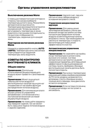 Выключение режима Mono
Спомощьюповоротногорегуляторасо
стороны пассажира выберите
температуру для его зоны. Режим Mono
автоматически выключится.
Температуравзоневодителяостанется
неизмененной. Теперь вы можете
регулировать температуру в зонах
водителя и пассажира по отдельности.
На дисплее отображаются
температуры, заданные для каждой
зоны.
Повторное включение режима
Mono
Нажмите и удерживайте кнопку AUTO
(АВТО). Температура зоны пассажира
отрегулируется до заданной
температуры зоны водителя.
СОВЕТЫ ПО КОНТРОЛЮ
ВНУТРЕННЕГО КЛИМАТА
Общие советы
Примечание: Длительное
использование рециркулирующего
воздуха может привести к запотеванию
окон.
Примечание: Может ощущаться
небольшой поток воздуха от
вентиляционных каналов ниши для ног
(независимо от настройки функции
распределения потоков воздуха).
Примечание: Для минимизации влаги
внутри салона не управляйте
автомобилем с отключенной или с
постоянной включенной системой
рециркуляции воздуха.
Примечание: Не помещайте предметы
под передние сидения, так как может
быть нарушена подача потоков воздуха
к задним сидениям.
Примечание: Удалите снег, лед или
листья из зоны забора воздуха у
основания ветрового стекла.
Управление микроклиматом
вручную
Примечание: Для уменьшения
запотевания ветрового стекла при
влажной погоде настройте систему
контроля распределения потоков
воздуха на вентиляционные каналы
ветрового стекла. При необходимости
увеличьте температуру и скорость
вентилятора для повышения
эффективности очистки.
Автоматическое управление
микроклиматом
Примечание: Не изменяйте настройки,
когда температура в салоне очень
высокая или низкая. Система
автоматически настроится на ранее
сохраненныепараметры.Дляповышения
эффективности функционирования
системы панель приборов и боковые
вентиляционные каналы должны быть
полностью открыты.
Примечание: При низких температурах
окружающейсредыивыбранномрежиме
AUTO поток воздуха направляется к
ветровому стеклу и боковым окнам в
течение всего периода, пока двигатель
остается холодным.
Примечание: Если система отключена,
то наружный воздух не поступает в
автомобиль.
109
Kuga (CBS) Vehicles Built From: 10-03-2014, Vehicles Built Up To: 07-09-2014, Russia, CG3616ruRUS ruRUS, Edition date: 07/2014, First Printing
Органы управления микроклиматом
http://ava-avto.ru/
 