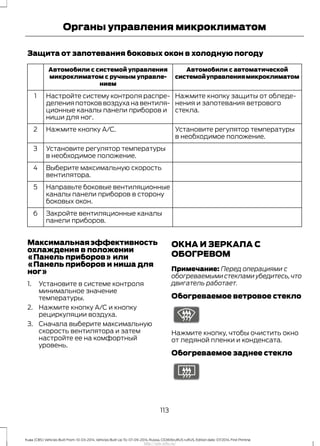 Защита от запотевания боковых окон в холодную погоду
Автомобили с автоматической
системойуправлениямикроклиматом
Автомобили с системой управления
микроклиматом с ручным управле-
нием
Нажмите кнопку защиты от обледе-
нения и запотевания ветрового
стекла.
Настройте систему контроля распре-
деления потоков воздуха на вентиля-
ционные каналы панели приборов и
ниши для ног.
1
Установите регулятор температуры
в необходимое положение.
Нажмите кнопку A/C.2
Установите регулятор температуры
в необходимое положение.
3
Выберите максимальную скорость
вентилятора.
4
Направьте боковые вентиляционные
каналы панели приборов в сторону
боковых окон.
5
Закройте вентиляционные каналы
панели приборов.
6
Максимальнаяэффективность
охлаждения в положении
«Панель приборов» или
«Панель приборов и ниша для
ног»
1. Установите в системе контроля
минимальное значение
температуры.
2. Нажмите кнопку A/C и кнопку
рециркуляции воздуха.
3. Сначала выберите максимальную
скорость вентилятора и затем
настройте ее на комфортный
уровень.
ОКНА И ЗЕРКАЛА С
ОБОГРЕВОМ
Примечание: Перед операциями с
обогреваемыми стеклами убедитесь,что
двигатель работает.
Обогреваемое ветровое стекло
Нажмите кнопку, чтобы очистить окно
от ледяной пленки и конденсата.
Обогреваемое заднее стекло
113
Kuga (CBS) Vehicles Built From: 10-03-2014, Vehicles Built Up To: 07-09-2014, Russia, CG3616ruRUS ruRUS, Edition date: 07/2014, First Printing
Органы управления микроклиматом
http://ava-avto.ru/
 