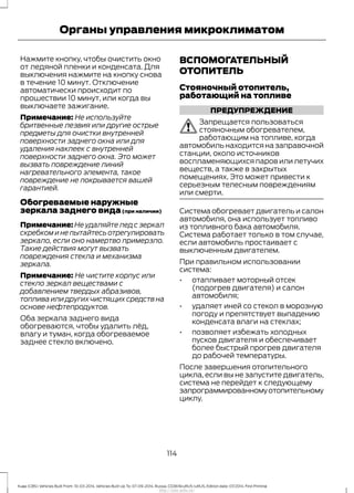 Нажмите кнопку, чтобы очистить окно
от ледяной пленки и конденсата. Для
выключения нажмите на кнопку снова
в течение 10 минут. Отключение
автоматически происходит по
прошествии 10 минут, или когда вы
выключаете зажигание.
Примечание: Не используйте
бритвенные лезвия или другие острые
предметы для очистки внутренней
поверхности заднего окна или для
удаления наклеек с внутренней
поверхности заднего окна. Это может
вызвать повреждение линий
нагревательного элемента, такое
повреждение не покрывается вашей
гарантией.
Обогреваемые наружные
зеркала заднего вида(при наличии)
Примечание: Не удаляйте лед с зеркал
скребком и не пытайтесь отрегулировать
зеркало, если оно намертво примерзло.
Такие действия могут вызвать
повреждения стекла и механизма
зеркала.
Примечание: Не чистите корпус или
стекло зеркал веществами с
добавлением твердых абразивов,
топлива или других чистящих средств на
основе нефтепродуктов.
Оба зеркала заднего вида
обогреваются, чтобы удалить лёд,
влагу и туман, когда обогреваемое
заднее стекло включено.
ВСПОМОГАТЕЛЬНЫЙ
ОТОПИТЕЛЬ
Стояночный отопитель,
работающий на топливе
ПРЕДУПРЕЖДЕНИЕ
Запрещается пользоваться
стояночным обогревателем,
работающим на топливе, когда
автомобиль находится на заправочной
станции, около источников
воспламеняющихся паров или летучих
веществ, а также в закрытых
помещениях. Это может привести к
серьезным телесным повреждениям
или смерти.
Система обогревает двигатель и салон
автомобиля, она использует топливо
из топливного бака автомобиля.
Система работает только в том случае,
если автомобиль простаивает с
выключенным двигателем.
При правильном использовании
система:
• отапливает моторный отсек
(подогрев двигателя) и салон
автомобиля;
• удаляет иней со стекол в морозную
погоду и препятствует выпадению
конденсата влаги на стеклах;
• позволяет избежать холодных
пусков двигателя и обеспечивает
более быстрый прогрев двигателя
до рабочей температуры.
После завершения отопительного
цикла, если вы не запустите двигатель,
система не перейдет к следующему
запрограммированномуотопительному
циклу.
114
Kuga (CBS) Vehicles Built From: 10-03-2014, Vehicles Built Up To: 07-09-2014, Russia, CG3616ruRUS ruRUS, Edition date: 07/2014, First Printing
Органы управления микроклиматом
http://ava-avto.ru/
 