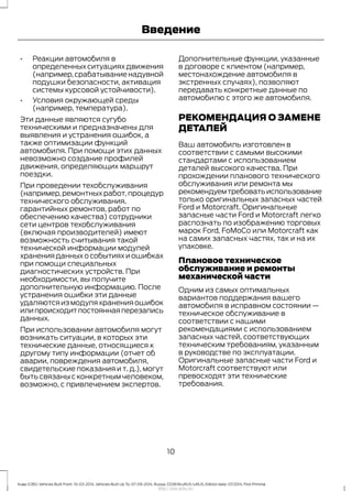• Реакции автомобиля в
определенных ситуациях движения
(например,срабатывание надувной
подушки безопасности, активация
системы курсовой устойчивости).
• Условия окружающей среды
(например, температура).
Эти данные являются сугубо
техническими и предназначены для
выявления и устранения ошибок, а
также оптимизации функций
автомобиля. При помощи этих данных
невозможно создание профилей
движения, определяющих маршрут
поездки.
При проведении техобслуживания
(например,ремонтных работ,процедур
технического обслуживания,
гарантийных ремонтов, работ по
обеспечению качества) сотрудники
сети центров техобслуживания
(включая производителей) имеют
возможность считывания такой
технической информации модулей
хранения данных о событиях и ошибках
при помощи специальных
диагностических устройств. При
необходимости, вы получите
дополнительную информацию. После
устранения ошибки эти данные
удаляютсяизмодуляхраненияошибок
илипроисходитпостояннаяперезапись
данных.
При использовании автомобиля могут
возникать ситуации, в которых эти
технические данные, относящиеся к
другому типу информации (отчет об
аварии, повреждения автомобиля,
свидетельские показания и т. д.), могут
быть связаны с конкретным человеком,
возможно, с привлечением экспертов.
Дополнительные функции, указанные
в договоре с клиентом (например,
местонахождение автомобиля в
экстренных случаях), позволяют
передавать конкретные данные по
автомобилю с этого же автомобиля.
РЕКОМЕНДАЦИЯ О ЗАМЕНЕ
ДЕТАЛЕЙ
Ваш автомобиль изготовлен в
соответствии с самыми высокими
стандартами с использованием
деталей высокого качества. При
прохождении планового технического
обслуживания или ремонта мы
рекомендуемтребоватьиспользование
только оригинальных запасных частей
Ford и Motorcraft. Оригинальные
запасные части Ford и Motorcraft легко
распознать по изображению торговых
марок Ford, FoMoCo или Motorcraft как
на самих запасных частях, так и на их
упаковке.
Плановое техническое
обслуживание и ремонты
механической части
Одним из самых оптимальных
вариантов поддержания вашего
автомобиля в исправном состоянии —
техническое обслуживание в
соответствии с нашими
рекомендациями с использованием
запасных частей, соответствующих
техническим требованиям, указанным
в руководстве по эксплуатации.
Оригинальные запасные части Ford и
Motorcraft соответствуют или
превосходят эти технические
требования.
10
Kuga (CBS) Vehicles Built From: 10-03-2014, Vehicles Built Up To: 07-09-2014, Russia, CG3616ruRUS ruRUS, Edition date: 07/2014, First Printing
Введение
http://ava-avto.ru/
 