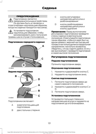 ПРЕДУПРЕЖДЕНИЯ
Подголовник является
предохранительнымустройством.
Он должен быть установлен и
отрегулирован надлежащим образом,
когда на сиденье находится пассажир.
Установите подголовник
надлежащим образом, чтобы
минимизировать риск получения
травмы шеи в случае столкновения.
Подголовник переднего сиденья
Задние подголовники
Подголовники включают:
энергопоглощающий
подголовник
A
два стальных стержняB
кнопку регулировки
направляющей втулки и
разблокирования
С
кнопку разблокировки
направляющей втулки и
кнопку удаления
D
Примечание: Перед выполнением
регулировки подголовника приведите
спинку сиденья в вертикальное
положение. Отрегулируйте подголовник
таким образом, чтобы его верх был на
одном уровне с верхней частью вашей
головыинастолькодалековпродольном
направлении, насколько возможно.
Убедитесь, что вы сидите удобно. Если у
васвысокийрост,приведитеподголовник
в самое высокое положение.
Регулировка подголовников
Подъем подголовников
Потяните подголовник вверх.
Опускание подголовников
1. Нажмите и удерживайте кнопку C.
2. Надавите на подголовник вниз.
Снятие подголовников
1. Потяните подголовник вверх до
самого верхнего положения.
2. Нажмите и удерживайте кнопки C и
D.
3. Потяните подголовник вверх.
Установка подголовников
Установите стальные стержни в
направляющие втулки и надавите на
подголовник до его блокировки.
121
Kuga (CBS) Vehicles Built From: 10-03-2014, Vehicles Built Up To: 07-09-2014, Russia, CG3616ruRUS ruRUS, Edition date: 07/2014, First Printing
Сиденья
http://ava-avto.ru/
 