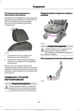 Установка подголовников в
наклонном положении
Длябольшегокомфортаподголовники
передних сидений могут наклоняться.
Для установки подголовников в
наклонное положение сделайте
следующее:
1. Установите спинку сиденья в
вертикальное положение.
2. Наклоните подголовник вперед к
голове, установив его в желаемое
положение.
После того, как подголовник был
приведен в максимальное отклоненное
впередположение,наклонитеегоснова
вперед, чтобы привести его в обратное
положение.
СИДЕНЬЯ С РУЧНОЙ
РЕГУЛИРОВКОЙ
ПРЕДУПРЕЖДЕНИЕ
Не регулируйте высоту сиденья
водителя или положение спинки
во время движения автомобиля.
Перемещение сиденья назад и
вперед
ПРЕДУПРЕЖДЕНИЕ
Чтобы убедиться в надежности
фиксации сиденья после
регулировки,попробуйтесдвинуть
его назад и вперед.
Регулировкапоясничнойопоры
122
Kuga (CBS) Vehicles Built From: 10-03-2014, Vehicles Built Up To: 07-09-2014, Russia, CG3616ruRUS ruRUS, Edition date: 07/2014, First Printing
Сиденья
http://ava-avto.ru/
 