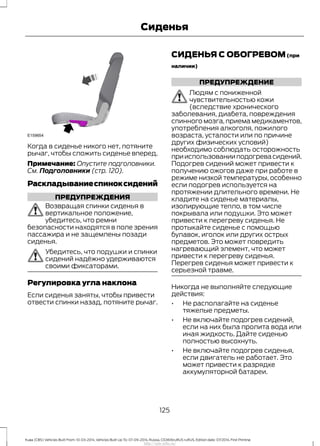 Когда в сиденье никого нет, потяните
рычаг, чтобы сложить сиденье вперед.
Примечание: Опустите подголовники.
См. Подголовники (стр. 120).
Раскладываниеспиноксидений
ПРЕДУПРЕЖДЕНИЯ
Возвращая спинки сиденья в
вертикальное положение,
убедитесь, что ремни
безопасности находятся в поле зрения
пассажира и не защемлены позади
сиденья.
Убедитесь, что подушки и спинки
сидений надёжно удерживаются
своими фиксаторами.
Регулировка угла наклона
Если сиденья заняты, чтобы привести
отвести спинки назад, потяните рычаг.
СИДЕНЬЯ С ОБОГРЕВОМ(при
наличии)
ПРЕДУПРЕЖДЕНИЕ
Людям с пониженной
чувствительностью кожи
(вследствие хронического
заболевания, диабета, повреждения
спинного мозга, приема медикаментов,
употребления алкоголя, пожилого
возраста, усталости или по причине
других физических условий)
необходимо соблюдать осторожность
прииспользованииподогревасидений.
Подогрев сидений может привести к
получению ожогов даже при работе в
режиме низкой температуры, особенно
если подогрев используется на
протяжении длительного времени. Не
кладите на сиденье материалы,
изолирующие тепло, в том числе
покрывала или подушки. Это может
привести к перегреву сиденья. Не
протыкайте сиденье с помощью
булавок, иголок или других острых
предметов. Это может повредить
нагревающий элемент, что может
привести к перегреву сиденья.
Перегрев сиденья может привести к
серьезной травме.
Никогда не выполняйте следующие
действия:
• Не располагайте на сиденье
тяжелые предметы.
• Не включайте подогрев сидений,
если на них была пролита вода или
иная жидкость. Дайте сиденью
полностью высохнуть.
• Не включайте подогрев сиденья,
если двигатель не работает. Это
может привести к разрядке
аккумуляторной батареи.
125
Kuga (CBS) Vehicles Built From: 10-03-2014, Vehicles Built Up To: 07-09-2014, Russia, CG3616ruRUS ruRUS, Edition date: 07/2014, First Printing
Сиденья
http://ava-avto.ru/
 