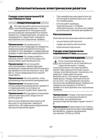 Гнездо электропитания12 В
постоянного тока
ПРЕДУПРЕЖДЕНИЕ
Не подключайте дополнительное
электрооборудование к гнезду
прикуривателя. Неправильное
использование прикуривателя может
привести к повреждениям, которые не
покрываются гарантией, и вызвать
возгорание или серьезные травмы.
Примечание: Не разрешается
вставлять в это гнездо другие предметы,
кроме разъема для дополнительных
устройств. Это приведет к повреждению
вывода и перегоранию предохранителя.
Примечание: Не подвешивайте к
разъему какие-либо аксессуары или
кронштейны крепления для них.
Примечание: Не используйте
электроприборы, превосходящие
возможностиэлектрическойсетивашего
автомобиля (12 В постоянного тока, 180
Ватт), иначе предохранитель может
перегореть.
Примечание: Не пользуйтесь этим
разъемомдлявключенияприкуривателя.
Примечание: Неправильное
использование разъема может привести
к повреждениям, на которые не
распространяется действие гарантии.
Примечание: Всегда держите разъемы
закрытыми крышкой, когда они не
используются.
Для использования максимальной
мощности на разъеме, заведите
двигатель. Во избежание разряжения
аккумуляторной батареи:
• При неработающем двигателе не
используйте разъем дольше, чем
это необходимо.
• Отключайте приборы,
подключенные к гнездам
электропитания, на ночь или перед
длительной стоянкой автомобиля.
Расположение
Электрические разъемы можно найти:
• на центральной консоли
• сзади центральной консоли
• в багажном отделении.
Гнездо электропитания
переменного тока(при наличии)
ПРЕДУПРЕЖДЕНИЕ
Если электроприборы не
используются, не оставляйте их
подключенными к гнезду
электропитания. Не подключайте
какой-либо удлинительный шнур к
гнезду электропитания, поскольку это
нарушит схему обеспечения
безопасности. Это может вызвать
перегрузку гнезда электропитания
из-за того, что суммарная нагрузка
нескольких приборов может превысить
предельную нагрузку в 150 Вт и
привести к возгоранию или серьезным
травмам.
Примечание: Гнездо электропитания
выключается, когда выключается
зажигание, или напряжение
аккумуляторной батареи падает ниже 11
В.
Примечание: В зависимости от страны,
длякоторойизначальнобылпроизведен
автомобиль, подача напряжения
составляет 110 В или 230 В.
127
Kuga (CBS) Vehicles Built From: 10-03-2014, Vehicles Built Up To: 07-09-2014, Russia, CG3616ruRUS ruRUS, Edition date: 07/2014, First Printing
Дополнительные электрические розетки
http://ava-avto.ru/
 