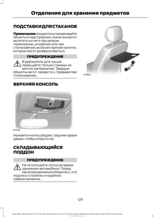 ПОДСТАВКИДЛЯСТАКАНОВ
Примечание:Аккуратноустанавливайте
объекты в подстаканник,иначе они могут
вылететь из него при резком
торможении, ускорении или при
столкновении,включая горячие напитки,
которые могут разбрызгиваться.
ПРЕДУПРЕЖДЕНИЕ
В держатели для чашек
помещайте только стаканы из
мягких материалов. Твердые
объекты могут привести к травмам при
столкновении.
ВЕРХНЯЯ КОНСОЛЬ
Нажмите кнопку рядом с задним краем
двери, чтобы открыть ее.
СКЛАДЫВАЮЩИЙСЯ
ПОДДОН
ПРЕДУПРЕЖДЕНИЕ
Не используйте лотки во время
движения автомобиля. Перед
началомдвиженияубедитесь,что
подносы сложены и надёжно
зафиксированы.
129
Kuga (CBS) Vehicles Built From: 10-03-2014, Vehicles Built Up To: 07-09-2014, Russia, CG3616ruRUS ruRUS, Edition date: 07/2014, First Printing
Отделения для хранения предметов
http://ava-avto.ru/
 