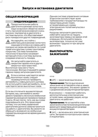 ОБЩАЯ ИНФОРМАЦИЯ
ПРЕДУПРЕЖДЕНИЯ
Продолжительная работа
двигателя в режиме холостого
хода на высоких оборотах может
стать причиной возникновения очень
высоких температур в двигателе и
системе выпуска, что обуславливает
риск пожара или других повреждений.
Не паркуйте, не стойте с
работающим в режиме холостого
ходадвигателеминесовершайте
поездки на своем автомобиле по сухой
траве или другому сухому грунтовому
покрытию. Система понижения
токсичности выхлопа нагревает
моторный отсек и систему выпуска,
создавая опасность пожара.
Не запускайте двигатель в
закрытом гараже или в других
закрытых пространствах.
Выхлопные газы могут быть
токсичными. Всегда открывайте двери
гаража перед запуском двигателя.
Если в салоне чувствуется запах
выхлопных газов, следует
незамедлительно проверить
автомобиль у официального дилера.
Не используйте свой автомобиль, если
чувствуете запах выхлопных газов.
Если вы отключите аккумуляторную
батарею, ваш автомобиль может
демонстрироватьнескольконеобычные
параметрывожденияпримернопервые
5 миль (8 км) после, того, как вы снова
подсоедините его. Это происходит
потому, что система управления
двигателем должна самонастроиться
на работу с двигателем. Вы можете не
обращать внимания на необычные
параметрывождениявовремяданного
периода.
Данная система управления силовым
агрегатом соответствует всем
требованиям стандартов Канады по
предотвращению помех,
устанавливающих нормы
электрических полей импульсов и
радиопомех.
Когда вы запускаете двигатель,
избегайте нажатия на педаль
акселератора перед и во время этой
операции. Используйте педаль
акселератора, только если у вас
возникают трудности при запуске
двигателя.
ВЫКЛЮЧАТЕЛЬ
ЗАЖИГАНИЯ
0(off) — зажигание выключено.
Примечание: После выключения
зажигания не оставляйте ключ в замке,
выходя из машины. Это может привести
к разряжению аккумуляторной батареи.
I (accessory) — позволяет работать
дополнительным электрическим
устройствам, например, радио, когда
двигатель не работает.
Примечание: Не оставляйте ключ
зажиганиявэтомположениидлительное
время для предотвращения разряда
аккумуляторной батареи.
II (on) — включены все электрические
цепи. Загораются контрольные лампы
и индикаторы.
130
Kuga (CBS) Vehicles Built From: 10-03-2014, Vehicles Built Up To: 07-09-2014, Russia, CG3616ruRUS ruRUS, Edition date: 07/2014, First Printing
Запуск и остановка двигателя
http://ava-avto.ru/
 