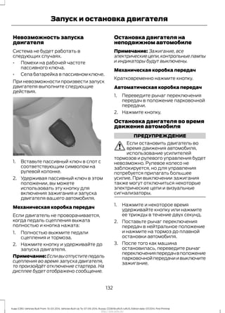 Невозможность запуска
двигателя
Система не будет работать в
следующих случаях.
• Помехи на рабочей частоте
пассивного ключа.
• Села батарейка в пассивном ключе.
При невозможности произвести запуск
двигателя выполните следующие
действия.
1. Вставьте пассивный ключ в слот с
соответствующим символом на
рулевой колонке.
2. Удерживая пассивный ключ в этом
положении, вы можете
использовать эту кнопку для
включения зажигания и запуска
двигателя вашего автомобиля.
Механическая коробка передач
Если двигатель не проворачивается,
когда педаль сцепления выжата
полностью и кнопка нажата:
1. Полностью выжмите педали
сцепления и тормоза.
2. Нажмите кнопку и удерживайте до
запуска двигателя.
Примечание: Если вы отпустите педаль
сцепления во время запуска двигателя,
то произойдёт отключение стартера. На
дисплее будет отображено сообщение.
Остановка двигателя на
неподвижном автомобиле
Примечание: Зажигание, все
электрическиецепи,контрольныелампы
и индикаторы будут выключены.
Механическая коробка передач
Кратковременно нажмите кнопку.
Автоматическая коробка передач
1. Переведите рычаг переключения
передач в положение парковочной
передачи.
2. Нажмите кнопку.
Остановка двигателя во время
движения автомобиля
ПРЕДУПРЕЖДЕНИЕ
Если остановить двигатель во
время движения автомобиля,
использование усилителей
тормозов и рулевого управления будет
невозможно. Рулевое колесо не
заблокируется, но для управления
потребуется прилагать большее
усилие. При выключении зажигания
также могут отключиться некоторые
электрические цепи и визуальные
сигнализаторы.
1. Нажмите и некоторое время
удерживайте кнопку или нажмите
ее трижды в течение двух секунд.
2. Поставьте рычаг переключения
передач в нейтральное положение
и нажмите на тормоз до плавной
остановки автомобиля.
3. После того как машина
остановилась, переведите рычаг
переключенияпередачвположение
парковочнойпередачиивыключите
зажигание.
132
Kuga (CBS) Vehicles Built From: 10-03-2014, Vehicles Built Up To: 07-09-2014, Russia, CG3616ruRUS ruRUS, Edition date: 07/2014, First Printing
Запуск и остановка двигателя
http://ava-avto.ru/
 