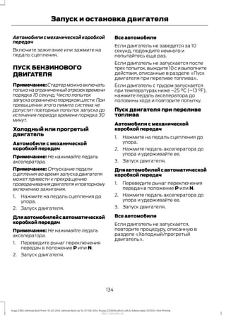 Автомобилисмеханическойкоробкой
передач
Включите зажигание или зажмите на
педаль сцепления.
ПУСК БЕНЗИНОВОГО
ДВИГАТЕЛЯ
Примечание:Стартерможновключать
тольконаограниченныйотрезоквремени
порядка 10 секунд. Число попыток
запускаограниченопорядкомшести.При
превышении этого лимита система не
допустит повторных попыток запуска до
истечения периода времени порядка 30
минут.
Холодный или прогретый
двигатель
Автомобили с механической
коробкой передач
Примечание: Не нажимайте педаль
акселератора.
Примечание: Отпускание педали
сцепления во время запуска двигателя
может привести к прекращению
проворачиваниядвигателяиповторному
включению зажигания.
1. Нажмите на педаль сцепления до
упора.
2. Запуск двигателя.
Дляавтомобилейсавтоматической
коробкой передач
Примечание: Не нажимайте педаль
акселератора.
1. Переведите рычаг переключения
передач в положение P или N.
2. Запуск двигателя.
Все автомобили
Если двигатель не заведется за 10
секунд, подождите немного и
попытайтесь еще раз.
Если двигатель не запускается после
трехпопыток,выждите10сивыполните
действия, описанные в разделе «Пуск
двигателя при переливе топлива».
Если двигатель с трудом запускается
при температурах ниже –25 °C (–13 °F),
нажмите педаль акселератора до
половины хода и повторите попытку.
Пуск двигателя при переливе
топлива
Автомобили с механической
коробкой передач
1. Нажмите на педаль сцепления до
упора.
2. Нажмите педаль акселератора до
упора и удерживайте ее.
3. Запуск двигателя.
Дляавтомобилейсавтоматической
коробкой передач
1. Переведите рычаг переключения
передач в положение P или N.
2. Нажмите педаль акселератора до
упора и удерживайте ее.
3. Запуск двигателя.
Все автомобили
Если двигатель не запускается,
повторите процедуру, описанную в
разделе «Холодный/прогретый
двигатель».
134
Kuga (CBS) Vehicles Built From: 10-03-2014, Vehicles Built Up To: 07-09-2014, Russia, CG3616ruRUS ruRUS, Edition date: 07/2014, First Printing
Запуск и остановка двигателя
http://ava-avto.ru/
 