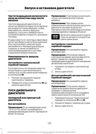 Частотавращенияколенчатого
вала на холостом ходу после
запуска
Частота вращения двигателя на
холостых оборотах сразу после запуска
регулируется таким образом, чтобы
максимально снизить вредные
выбросы, улучшить комфортность
условий в кабине и повысить экономию
топлива.
В зависимости от некоторых факторов
холостые обороты могут быть разными.
В их число входит комплектация
автомобиля и температура воздуха
снаружи, а также потребности
электрооборудования и системы
управления микроклиматом.
Невозможность запуска
двигателя
Автомобили с механической
коробкой передач
Если двигатель не проворачивается,
когда педаль сцепления выжата
полностью,а ключ зажигания повернут
в положение III.
1. Полностью выжмите педали
сцепления и тормоза.
2. Поверните ключ в положение III до
запуска двигателя.
ПУСК ДИЗЕЛЬНОГО
ДВИГАТЕЛЯ
Холодный или прогретый
двигатель
Все автомобили
Примечание: Если температура ниже
-15 °C (5 °F), может потребоваться
проворачиваниедвигателястартеромне
более 10 секунд.
Примечание:Стартерможновключать
только на ограниченный отрезок
времени.
Примечание: При превышении
ограниченногочислапопытокзапустить
двигатель система не допустит
повторныхпопытокзапускадоистечения
периода времени порядка 30 минут.
Включите зажигание и ждите,
пока не загорится индикатор
свечи зажигания.
Автомобили с механической
коробкой передач
Примечание: Не нажимайте педаль
акселератора.
Примечание: Отпускание педали
сцепления во время запуска двигателя
может привести к прекращению
проворачиваниядвигателяиповторному
включению зажигания.
1. Нажмите на педаль сцепления до
упора.
2. Запуск двигателя.
Дляавтомобилейсавтоматической
коробкой передач
Примечание: Не нажимайте педаль
акселератора.
Примечание: Отпускание педали
тормоза во время запуска двигателя
приведет к прекращению
проворачивания двигателя и возврату
замка зажигания в положение ON.
1. Переведите рычаг переключения
передач в положение P или N.
2. Нажмите педаль тормоза до упора.
3. Запуск двигателя.
135
Kuga (CBS) Vehicles Built From: 10-03-2014, Vehicles Built Up To: 07-09-2014, Russia, CG3616ruRUS ruRUS, Edition date: 07/2014, First Printing
Запуск и остановка двигателя
http://ava-avto.ru/
 