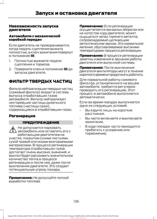 Невозможность запуска
двигателя
Автомобили с механической
коробкой передач
Если двигатель не проворачивается,
когда педаль сцепления выжата
полностью,а ключ зажигания повернут
в положение III.
1. Полностью выжмите педали
сцепления и тормоза.
2. Поверните ключ в положение III до
запуска двигателя.
ФИЛЬТР ТВЕРДЫХ ЧАСТИЦ
Фильтрнейтрализациитвердыхчастиц
(сажевый фильтр) входит в систему
выпуска отработавших газов
автомобиля. Фильтр нейтрализует
несгоревшие частицы дизельного
топлива (частицы сажи),
содержащиеся в отработавших газах.
Регенерация
ПРЕДУПРЕЖДЕНИЕ
Не допускается парковать
автомобиль или оставлять его с
работающим двигателем на
участке, покрытом сухими листьями,
сухой травой или иными возгораемыми
материалами. В процессе регенерации
температура отработавших газов
достигает очень высоких значений, и
выхлопбудетрассеиватьзначительное
количество тепла в процессе
регенерации и после нее, даже после
выключения двигателя. Это создает
потенциальную угрозу пожара.
Примечание: Не допускайте полной
выработки топлива.
Примечание: Если регенерация
осуществляетсяпрималыхоборотахили
на холостом ходу двигателя, может
ощущаться запах горячего металла,
сопровождаемый щелкающим
металлическим звуком. Это нормальное
явление, обуславливаемое высокими
температурами процесса регенерации.
Примечание: В процессе регенерации
заметны изменения в звучании работы
двигателя или выпускной системы.
Примечание: После выключения
двигателя вентиляторы могут в течение
короткоговременипродолжатьработать.
Для нормальной работы сажевого
фильтра, установленного на вашем
автомобиле, требуется регулярно
проводить его регенерацию. Этот
процесс в автомобиле выполняется
автоматически.
Если во время поездок выполняется
одно из следующих условий:
• Вы ездите лишь на короткие
расстояния.
• Вы часто включаете и выключаете
зажигание.
• В ходе поездок часто приходится
прибегать к ускорению или
торможению.
136
Kuga (CBS) Vehicles Built From: 10-03-2014, Vehicles Built Up To: 07-09-2014, Russia, CG3616ruRUS ruRUS, Edition date: 07/2014, First Printing
Запуск и остановка двигателя
http://ava-avto.ru/
 