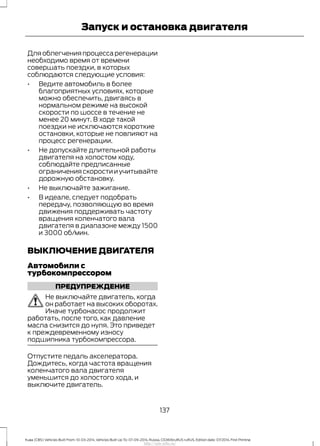 Для облегчения процесса регенерации
необходимо время от времени
совершать поездки, в которых
соблюдаются следующие условия:
• Ведите автомобиль в более
благоприятных условиях, которые
можно обеспечить, двигаясь в
нормальном режиме на высокой
скорости по шоссе в течение не
менее 20 минут. В ходе такой
поездки не исключаются короткие
остановки, которые не повлияют на
процесс регенерации.
• Не допускайте длительной работы
двигателя на холостом ходу,
соблюдайте предписанные
ограничения скорости и учитывайте
дорожную обстановку.
• Не выключайте зажигание.
• В идеале, следует подобрать
передачу, позволяющую во время
движения поддерживать частоту
вращения коленчатого вала
двигателя в диапазоне между 1500
и 3000 об/мин.
ВЫКЛЮЧЕНИЕ ДВИГАТЕЛЯ
Автомобили с
турбокомпрессором
ПРЕДУПРЕЖДЕНИЕ
Не выключайте двигатель, когда
он работает на высоких оборотах.
Иначе турбонасос продолжит
работать, после того, как давление
масла снизится до нуля. Это приведет
к преждевременному износу
подшипника турбокомпрессора.
Отпустите педаль акселератора.
Дождитесь, когда частота вращения
коленчатого вала двигателя
уменьшится до холостого хода, и
выключите двигатель.
137
Kuga (CBS) Vehicles Built From: 10-03-2014, Vehicles Built Up To: 07-09-2014, Russia, CG3616ruRUS ruRUS, Edition date: 07/2014, First Printing
Запуск и остановка двигателя
http://ava-avto.ru/
 